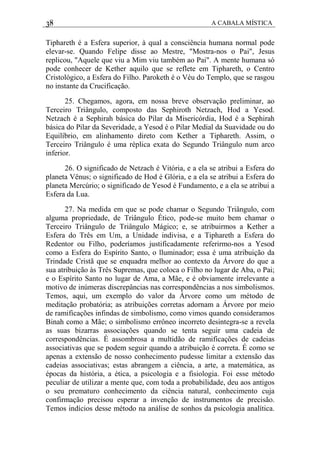 38 A CABALA MÍSTICA
Tiphareth é a Esfera superior, à qual a consciência humana normal pode
elevar-se. Quando Felipe disse ao Mestre, "Mostra-nos o Pai", Jesus
replicou, "Aquele que viu a Mim viu também ao Pai". A mente humana só
pode conhecer de Kether aquilo que se reflete em Tiphareth, o Centro
Cristológico, a Esfera do Filho. Paroketh é o Véu do Templo, que se rasgou
no instante da Crucificação.
25. Chegamos, agora, em nossa breve observação preliminar, ao
Terceiro Triângulo, composto das Sephiroth Netzach, Hod a Yesod.
Netzach é a Sephirah básica do Pilar da Misericórdia, Hod é a Sephirah
básica do Pilar da Severidade, a Yesod é o Pilar Medial da Suavidade ou do
Equilíbrio, em alinhamento direto com Kether a Tiphareth. Assim, o
Terceiro Triângulo é uma réplica exata do Segundo Triângulo num arco
inferior.
26. O significado de Netzach é Vitória, e a ela se atribui a Esfera do
planeta Vênus; o significado de Hod é Glória, e a ela se atribui a Esfera do
planeta Mercúrio; o significado de Yesod é Fundamento, e a ela se atribui a
Esfera da Lua.
27. Na medida em que se pode chamar o Segundo Triângulo, com
alguma propriedade, de Triângulo Ético, pode-se muito bem chamar o
Terceiro Triângulo de Triângulo Mágico; e, se atribuirmos a Kether a
Esfera do Três em Um, a Unidade indivisa, e a Tiphareth a Esfera do
Redentor ou Filho, poderíamos justificadamente referirmo-nos a Yesod
como a Esfera do Espírito Santo, o lluminador; essa é uma atribuição da
Trindade Cristã que se enquadra melhor ao contexto da Árvore do que a
sua atribuição às Três Supremas, que coloca o Filho no lugar de Aba, o Pai;
e o Espírito Santo no lugar de Ama, a Mãe, e é obviamente irrelevante a
motivo de inúmeras discrepâncias nas correspondências a nos simbolismos.
Temos, aqui, um exemplo do valor da Árvore como um método de
meditação probatória; as atribuições corretas adornam a Árvore por meio
de ramificações infindas de simbolismo, como vimos quando consideramos
Binah como a Mãe; o simbolismo errôneo incorreto desintegra-se a revela
as suas bizarras associações quando se tenta seguir uma cadeia de
correspondências. É assombrosa a multidão de ramificações de cadeias
associativas que se podem seguir quando a atribuição é correta. É como se
apenas a extensão de nosso conhecimento pudesse limitar a extensão das
cadeias associativas; estas abrangem a ciência, a arte, a matemática, as
épocas da história, a ética, a psicologia e a fisiologia. Foi esse método
peculiar de utilizar a mente que, com toda a probabilidade, deu aos antigos
o seu prematuro conhecimento da ciência natural, conhecimento cuja
confirmação precisou esperar a invenção de instrumentos de precisão.
Temos indícios desse método na análise de sonhos da psicologia analítica.
 