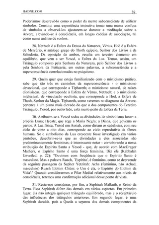 HADNU.COM 39
Poderíamos descrevê-lo como o poder da mente subconsciente de utilizar
símbolos. Constitui uma experiência instrutiva tomar uma massa confusa
de símbolos a observá-los ajustarem-se durante a meditação sobre a
Árvore, elevando-se à consciência, em longas cadeias de associação, tal
como numa análise de sonhos.
28. Netzach é a Esfera da Deusa da Natureza, Vênus. Hod é a Esfera
de Mercúrio, o análogo grego do Thoth egípcio, Senhor dos Livros a da
Sabedoria. Da oposição de ambos, resulta um terceiro elemento em
equilíbrio, que vem a ser Yesod, a Esfera da Lua. Temos, assim, um
Triângulo composto pela Senhora da Natureza, pelo Senhor dos Livros a
pela Senhora da Feitiçaria; em outras palavras, a subconsciência e a
superconsciência correlacionadas no psiquismo.
29. Quem quer que esteja familiarizado com o misticismo prático,
sabe que são três os caminhos da superconsciência - o misticismo
devocional, que corresponde a Tiphareth; o misticismo natural, de raízes
dionisíacas, que corresponde à Esfera de Vênus, Netzach; e o misticismo
intelectual, de vinculação ocultista, que corresponde a Hod, a Esfera de
Thoth, Senhor da Magia. Tiphareth, como veremos no diagrama da Árvore,
pertence a um plano mais elevado do que o dos componentes do Terceiro
Triângulo; Yesod, por outro lado, está muito perto da Esfera da Terra.
30. Atribuem-se a Yesod todas as divindades de simbolismo lunar: a
própria Luna; Hécate, que rege a Maria Negra; a Diana, que governa os
partos. A Lua física, Yesod em Assiah, como diriam os cabalistas, com seu
ciclo de vinte a oito dias, corresponde ao ciclo reprodutivo da fêmea
humana. Se o simbolismo da Lua crescente fosse investigado em vários
panteões, descobrir-se-ia que as divindades a eles associadas são
predominantemente femininas; é interessante notar - corroborando a nossa
atribuição do Espírito Santo a Yesod - que, de acordo com MacGregor
Mathers, o Espírito Santo é uma força feminina. Diz ele (Kabbalah
Unveiled, p. 22): "Ouvimos com freqüência que o Espírito Santo é
masculino. Mas a palavra Ruach, `Espírito', é feminina, como se depreende
da seguinte passagem da Sepher Yetzirah: Acha (feminino, não Achad,
masculino) Ruach Elohim Chüm: o Um é ela, o Espírito do Elohim da
Vida'." Quando considerarmos o Pilar Medial relativamente aos níveis de
consciência, teremos uma confirmação adicional desse ponto de vista.
31. Resta-nos considerar, por fim, a Sephirah Malkuth, o Reino da
Terra. Essa Sephirah difere das demais em vários aspectos. Em primeiro
lugar, ela não integra qualquer triângulo equilibrado, mas é o receptáculo
das influências dos triângulos anteriores. Em segundo lugar, é uma
Sephirah decaída, pois a Queda a separou dos demais componentes da
 