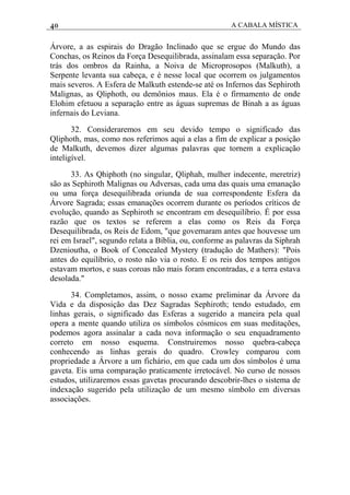 40 A CABALA MÍSTICA
Árvore, a as espirais do Dragão Inclinado que se ergue do Mundo das
Conchas, os Reinos da Força Desequilibrada, assinalam essa separação. Por
trás dos ombros da Rainha, a Noiva de Microprosopos (Malkuth), a
Serpente levanta sua cabeça, e é nesse local que ocorrem os julgamentos
mais severos. A Esfera de Malkuth estende-se até os Infernos das Sephiroth
Malignas, as Qliphoth, ou demônios maus. Ela é o firmamento de onde
Elohim efetuou a separação entre as águas supremas de Binah a as águas
infernais do Leviana.
32. Consideraremos em seu devido tempo o significado das
Qliphoth, mas, como nos referimos aqui a elas a fim de explicar a posição
de Malkuth, devemos dizer algumas palavras que tornem a explicação
inteligível.
33. As Qhiphoth (no singular, Qliphah, mulher indecente, meretriz)
são as Sephiroth Malignas ou Adversas, cada uma das quais uma emanação
ou uma força desequilibrada oriunda de sua correspondente Esfera da
Árvore Sagrada; essas emanações ocorrem durante os períodos críticos de
evolução, quando as Sephiroth se encontram em desequilíbrio. É por essa
razão que os textos se referem a elas como os Reis da Força
Desequilibrada, os Reis de Edom, "que governaram antes que houvesse um
rei em Israel", segundo relata a Bíblia, ou, conforme as palavras da Siphrah
Dzenioutha, o Book of Concealed Mystery (tradução de Mathers): "Pois
antes do equilíbrio, o rosto não via o rosto. E os reis dos tempos antigos
estavam mortos, e suas coroas não mais foram encontradas, e a terra estava
desolada."
34. Completamos, assim, o nosso exame preliminar da Árvore da
Vida e da disposição das Dez Sagradas Sephiroth; tendo estudado, em
linhas gerais, o significado das Esferas a sugerido a maneira pela qual
opera a mente quando utiliza os símbolos cósmicos em suas meditações,
podemos agora assinalar a cada nova informação o seu enquadramento
correto em nosso esquema. Construiremos nosso quebra-cabeça
conhecendo as linhas gerais do quadro. Crowley comparou com
propriedade a Árvore a um fichário, em que cada um dos símbolos é uma
gaveta. Eis uma comparação praticamente irretocável. No curso de nossos
estudos, utilizaremos essas gavetas procurando descobrir-lhes o sistema de
indexação sugerido pela utilização de um mesmo símbolo em diversas
associações.
 