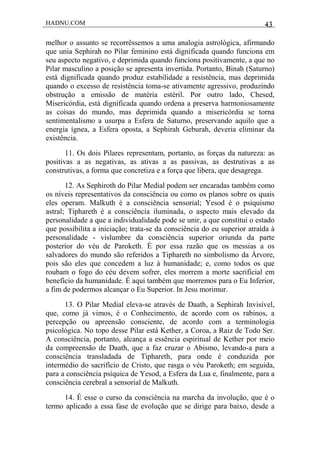 HADNU.COM 43
melhor o assunto se recorrêssemos a uma analogia astrológica, afirmando
que unia Sephirah no Pilar feminino está dignificada quando funciona em
seu aspecto negativo, e deprimida quando funciona positivamente, a que no
Pilar masculino a posição se apresenta invertida. Portanto, Binah (Saturno)
está dignificada quando produz estabilidade a resistência, mas deprimida
quando o excesso de resistência toma-se ativamente agressivo, produzindo
obstrução a emissão de matéria estéril. Por outro lado, Chesed,
Misericórdia, está dignificada quando ordena a preserva harmoniosamente
as coisas do mundo, mas deprimida quando a misericórdia se torna
sentimentalismo a usurpa a Esfera de Saturno, preservando aquilo que a
energia ígnea, a Esfera oposta, a Sephirah Geburah, deveria eliminar da
existência.
11. Os dois Pilares representam, portanto, as forças da natureza: as
positivas a as negativas, as ativas a as passivas, as destrutivas a as
construtivas, a forma que concretiza e a força que libera, que desagrega.
12. As Sephiroth do Pilar Medial podem ser encaradas também como
os níveis representativos da consciência ou como os planos sobre os quais
eles operam. Malkuth é a consciência sensorial; Yesod é o psiquismo
astral; Tiphareth é a consciência iluminada, o aspecto mais elevado da
personalidade a que a individualidade pode se unir, a que constitui o estado
que possibilita a iniciação; trata-se da consciência do eu superior atraída à
personalidade - vislumbre da consciência superior oriunda da parte
posterior do véu de Paroketh. É por essa razão que os messias a os
salvadores do mundo são referidos a Tiphareth no simbolismo da Árvore,
pois são eles que concedem a luz à humanidade; e, como todos os que
roubam o fogo do céu devem sofrer, eles morrem a morte sacrificial em
benefício da humanidade. É aqui também que morremos para o Eu Inferior,
a fim de podermos alcançar o Eu Superior. In Jesu morimur.
13. O Pilar Medial eleva-se através de Daath, a Sephirah Invisível,
que, como já vimos, é o Conhecimento, de acordo com os rabinos, a
percepção ou apreensão consciente, de acordo com a terminologia
psicológica. No topo desse Pilar está Kether, a Coroa, a Raiz de Todo Ser.
A consciência, portanto, alcança a essência espiritual de Kether por meio
da compreensão de Daath, que a faz cruzar o Abismo, levando-a para a
consciência transladada de Tiphareth, para onde é conduzida por
intermédio do sacrifício de Cristo, que rasga o véu Paroketh; em seguida,
para a consciência psíquica de Yesod, a Esfera da Lua e, finalmente, para a
consciência cerebral a sensorial de Malkuth.
14. É esse o curso da consciência na marcha da involução, que é o
termo aplicado a essa fase de evolução que se dirige para baixo, desde a
 