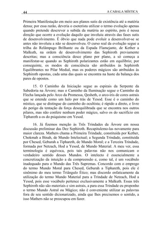 44 A CABALA MÍSTICA
Primeira Manifestação em meio aos planos sutis de existência até a matéria
densa; por essa razão, deveria o esoterista utilizar o termo evolução apenas
quando pretende descrever a subida da matéria ao espírito, pois é nessa
direção que ocorre a evolução daquilo que involuiu através das fases sutis
de desenvolvimento. É óbvio que nada pode evoluir a desenvolver-se se
antes não involuiu a não se desenvolveu. O curso real da evolução segue a
trilha do Relâmpago Brilhante ou da Espada Flamejante, de Kether a
Malkuth, na ordem de desenvolvimento das Sephiroth previamente
descritas; mas a consciência desce plano por plano, a só começa a
manifestar-se quando as Sephiroth polarizantes estão em equilíbrio; por
conseguinte, os modos de consciência são atribuídos às Sephiroth
Equilibrantes no Pilar Medial, mas os poderes mágicos são atribuídos às
Sephiroth opostas, cada uma das quais se encontra na haste da balança dos
pares de opostos.
15. O Caminho da Iniciação segue as espirais da Serpente da
Sabedoria na Árvore; mas o Caminho da Iluminação segue o Caminho da
Flecha lançada pelo Arco da Promessa, Qesheth, o arco-íris de cores astrais
que se estende como um halo por trás de Yesod. Esse é o caminho do
místico, que se distingue do caminho do ocultista; é rápido a direto, e livre
do perigo da tentação da força desequilibrada que se encontra nos outros
pilares, mas não confere nenhum poder mágico, salvo os do sacrifício em
Tiphareth a os do psiquismo em Yesod.
16. Já fizemos menção às Três Trindades da Árvore em nossa
discussão preliminar das Dez Sephiroth. Recapitulemo-las novamente para
maior clareza. Mathers chama a Primeira Trindade, constituída por Kether,
Chokmah a Binah, de Mundo Intelectual; a Segunda Trindade, constituída
por Chesed, Geburah a Tiphareth, de Mundo Moral; e a Terceira Trindade,
formada por Netzach, Hod a Yesod, de Mundo Material. A meu ver, essa
terminologia é equívoca, pois tais palavras não nos comunicam o
verdadeiro sentido desses Mundos. O intelecto é essencialmente a
concretização da intuição a da compreensão e, como tal, é um vocábulo
inadequado para o Mundo das Três Supremas. Concordo com o emprego
do termo Mundo Moral para Chesed, Geburah a Tiphareth, pois ele é
sinônimo do meu termo Triângulo Ético; mas discordo enfaticamente da
utilização do termo Mundo Material para a Trindade de Netzach, Hod a
Yesod, pois esse vocábulo pertence exclusivamente a Malkuth. Essas três
Sephiroth não são materiais e sim astrais, a para essa Trindade eu proponho
o termo Mundo Astral ou Mágico; não é conveniente utilizar as palavras
fora de seu sentido dicionarizado, ainda que lhes precisemos o sentido, a
isso Mathers não se preocupou em fazer.
 