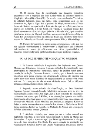 46 A CABALA MÍSTICA
24. O sistema final de classificação que devemos considerar
encontra-se sob a regência das Três Letras-Mães do alfabeto hebraico:
Aleph (A), Mem (M) a Shin (Sh). De acordo com a atribuição Yetzirática
do alfabeto hebraico, essas três letras estão relacionadas com os três
elementos Ar, Água e Fogo. Sob o governo de Aleph, encontra-se a Tríade
Aérea de Kether, na qual está a Raiz do Ar, que se reflete para baixo,
através de Tiphareth, o Fogo Solar, em Yesod, a Radiância Lunar. Em
Binah encontra-se a Raiz da Água (Marah, o Grande Mar), que se reflete
para baixo, através de Chesed, em Hod, sob o governo de Mem, a Mãe da
Água. Em Chokmah encontra-se a Raiz do Fogo, que se reflete para baixo,
através de Geburah, em Netzach, sob o governo de Shin, a Mãe do Fogo.
25. Cumpre ter sempre em mente esses agrupamentos, visto que eles
nos ajudam enormemente a compreender o significado das Sephiroth
individualmente; como já salientamos em várias oportunidades, só
podemos compreender uma Sephirah através de suas múltiplas relações.
IX. AS DEZ SEPHIROTH NOS QUATRO MUNDOS
1. Já fizemos referência à repartição das Sephiroth nos Quatro
Mundos dos Cabalistas, pois esse é um dos métodos de classificação mais
empregados no pensamento cabalístico, sendo de enorme valor para o
estudo da evolução. Devemos lembrar, contudo, que o fato de um autor
classifìcar uma coisa segundo um determinado sistema não implica que
outro autor não possa classifica-lo adequadamente de acordo com outro
sistema. O ressurgimento do mesmo símbolo numa Esfera diferente
concede, amiúde, indícios muito valiosos.
2. Segundo outro método de classificação, as Dez Sephiroth
Sagradas figuram em cada Mundo Cabalístico num outro arco ou nível de
manifestação; assim como Ain Soph Aur, a Luz Ilimitada do Imanifesto,
concentra um ponto, que é Kether, a as emanações operam em sentido
descendente, através de graus progressivamente maiores de intensidade, até
alcançar em Malkuth; assim Malkuth, em Atziluth, dá origem a Kether de
Briah, a assim consecutivamente através dos planos, o Malkuth em Briah
dando origem a Kether de Assiah, e o Malkuth de Assiah, em seu aspecto
inferior, confinando com as Qliphoth.
3. É Atziluth, contudo, que passa por ser a esfera natural das
Sephiroth como tais, e é por essa razão que recebe o nome de Mundo das
Emanações. É aqui, a somente aqui, que Deus age diretamente a não por
meio de Seus ministros. Em Briah, Ele opera através da mediação dos
Arcanjos; em Yetzirah, através das Ordens Angélicas; a em Assiah, através
 
