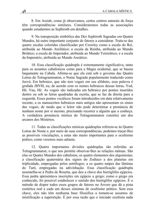 48 A CABALA MÍSTICA
8. Em Assiah, como já observamos, certos centros naturais de força
têm correspondências similares. Consideraremos todas as associações
quando estudarmos as Sephiroth em detalhes.
9. Na transposição simbólica das Dez Sephiroth Sagradas em Quatro
Mundos, há outro importante conjunto de fatores a considerar. Trata-se das
quatro escalas coloridas classificadas por Crowley como a escala do Rei,
atribuída ao Mundo Atzilútico; a escala da Rainha, atribuída ao Mundo
Briático; a escala do Imperador, atribuída ao Mundo Yetzirático; e a escala
da Imperatriz, atribuída ao Mundo Assiático.
10. Essa classificação quádrupla é extremamente significativa, tanto
para os assuntos cabalísticos como para a Magia ocidental, que se baseia
largamente na Cabala. Afirma-se que ela está sob o governo das Quatro
Letras do Tetragrammaton, o Nome Sagrado popularmente traduzido como
Jeová. Em hebraico, que não tem vogais em seu alfabeto, essa palavra é
grafada JHVH, ou, de acordo com os nomes hebraicos dessas letras, Yod,
Hé, Vau, Hé. As vogais são indicadas em hebraico por pontos inseridos
dentro ou sob as letras quadradas da escrita, que se faz da direita para a
esquerda. Esses pontos vocálicos foram introduzidos em data relativamente
recente, a os manuscritos hebraicos mais antigos não apresentam os sinais
das vogais, de modo que o leitor não pode determinar a pronúncia de
nenhum nome por si mesmo, precisando recorrer a alguém que a conheça.
A verdadeira pronúncia mística do Tetragrammaton constitui um dos
arcanos dos Mistérios.
11. Todas as classificações místicas quádruplas referem-se às Quatro
Letras do Nome e, por meio de suas correspondências, podemos traçar-lhes
as possíveis vinculações, a estas são muito importantes para o ocultismo
prático, como veremos mais adiante.
12. Quatro importantes divisões quádruplas são referidas ao
Tetragrammaton, o que nos permite observar-lhes as relações mútuas. São
elas os Quatro Mundos dos cabalistas; os quatro elementos dos alquimistas;
a classificação quaternária dos signos do Zodíaco a dos planetas em
triplicidade, empregadas pelos astrólogos; a os quatro naipes das lâminas
do Tarô, empregadas na adivinhação. Essa classificação quádrupla
assemelha-se à Pedra de Rosetta, que deu a chave dos hieróglifos egípcios.
Essa pedra apresentava inscrições em egípcio a grego; como o grego era
conhecido, foi possível estabelecer o sentido dos hieróglifos egípcios. É o
método de dispor todos esses grupos de fatores na Árvore que dá a pista
esotérica real a cada um desses sistemas de ocultismo prático. Sem essa
chave, eles não têm nenhuma base filosófica a tomam-se assuntos de
mistificação a superstição. É por essa razão que o iniciado ocultista nada
 