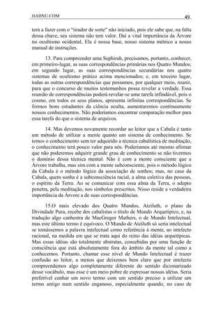 HADNU.COM 49
terá a fazer com o "tirador de sorte" não iniciado, pois ele sabe que, na falta
dessa chave, seu sistema não tem valor. Daí a vital importância da Árvore
no ocultismo ocidental, Ela é nossa base, nosso sistema métrico a nosso
manual de instruções.
13. Para compreender uma Sephirah, precisamos, portanto, conhecer,
em primeiro-lugar, as suas correspondências primárias nos Quatro Mundos;
em segundo lugar, as suas correspondências secundárias nos quatro
sistemas de ocultismo prático acima mencionados; e, em terceiro lugar,
todas as outras correspondências que possamos, por qualquer meio, reunir,
para que o concurso de muitos testemunhos possa revelar a verdade. Essa
reunião de correspondências poderá revelar-se uma tarefa infindável, pois o
cosmo, em todos os seus planos, apresenta infinitas correspondências. Se
formos bons estudantes da ciência oculta, aumentaremos continuamente
nossos conhecimentos. Não poderíamos encontrar comparação melhor para
essa tarefa do que o sistema de arquivos.
14. Mas devemos novamente recordar ao leitor que a Cabala é tanto
um método de utilizar a mente quanto um sistema de conhecimento. Se
temos o conhecimento sem ter adquirido a técnica cabalística de meditação,
o conhecimento terá pouco valor para nós. Poderíamos até mesmo afirmar
que não poderemos adquirir grande grau de conhecimento se não tivermos
o domínio dessa técnica mental. Não é com a mente consciente que a
Árvore trabalha, mas sim com a mente subconsciente, pois o método lógico
da Cabala é o método lógico da associação de sonhos; mas, no caso da
Cabala, quem sonha é a subconsciência racial, a alma coletiva das pessoas,
o espírito da Terra. Ao se comunicar com essa alma da Terra, o adepto
penetra, pela meditação, nos símbolos prescritos. Nisso reside a verdadeira
importância da Árvore a de suas correspondências.
15.O mais elevado dos Quatro Mundos, Atziluth, o plano da
Divindade Pura, recebe dos cabalistas o título de Mundo Arquetípico, e, na
tradução algo canhestra de MacGregor Mathers, o de Mundo Intelectual,
mas este último termo é equívoco. O Mundo de Atziluth só seria intelectual
se tomássemos a palavra intelectual como referência à mente, ao intelecto
racional, na medida em que se trata aqui do reino das idéias arquetípicas.
Mas essas idéias são totalmente abstratas, concebidas por uma função de
consciência que está absolutamente fora do âmbito da mente tal como a
conhecemos. Portanto, chamar esse nível de Mundo Intelectual é trazer
confusão ao leitor, a menos que deixemos bem claro que por intelecto
compreendemos algo completamente diferente do sentido dicionarizado
desse vocábulo, mas esse é um meio pobre de expressar nossas idéias. Seria
preferível cunhar um novo termo com um sentido preciso a utilizar um
termo antigo num sentido enganoso, especialmente quando, no caso de
 