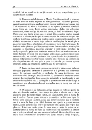 50 A CABALA MÍSTICA
Atziluth, há um excelente termo já corrente, o termo Arquetípico, que o
descreve com exatidão.
16. Dizem os cabalistas que o Mundo Atzilútico está sob o governo
da letra Yod do Nome Sagrado do Tetragrammaton. Podemos, portanto,
deduzir corretamente que qualquer outro sistema quádruplo governado por
Yod referir-se-á ao Mundo Atzilútico, ou ao aspecto puramente espiritual
dessa força ou tema. Entre outras associações dadas por diferentes
autoridades, estão o naipe de paus das cartas_do Tarô e o elemento Fogo.
Quem quer que tenha algum con~e~un'ent dóis assuntos ocultos poderá
corroborar a afirmação de que o conhecimento do elemento ao qual um
símbolo é atribuído subministra muitos outros conhecimentos paralelos. O
símbolo abrenos em primeiro lugar todas as ramificações da Astrologia, a
podemos traçar-lhe as afinidades astrológicas por meio das triplicidades do
Zodíaco a dos planetas que lhes correspondem. Conhecendo as associações
zodiacais a planetárias, podemos explorar o simbolismo correlato de
qualquer panteão, pois todos os deuses a deusas de todos os sistemas que a
mente humana inventou têm associações astrológicas. As histórias de suas
aventuras são, na verdade, parábolas das operações das forças cósmicas.
Jamais poderíamos descobrir nosso caminho nesse labirinto de símbolos se
não dispuséssemos de um guia a para encontra-lo precisamos apenas
amarrar a cadeia de relações na Sephirah que lhe corresponde.
17. Todos os sistemas de pensamento esotérico, assim como todas as
teologias populares, atribuem a construção e o governo das diferentes
partes do universo manifesto à mediação de seres inteligentes que
trabalham sob a instrução das Divindades. O pensamento moderno tentou
escapar das implicações desse conceito, reduzindo a manifestação a um
assunto de mecânica; não o conseguiu, a parece não estar muito longe a
ocasião em ,que ela própria chegará a perceber que é a mente que está na
raiz da forma.
18. Os conceitos da Sabedoria Antiga podem ser rudes do ponto de
vista da filosofia moderna, mas somos forçados a admitir que a força
causativa atrás da manifestação é afim, em sua natureza, antes à mente do
que à matéria. Dar um passo à frente a personificar os diferentes tipos de
força é uma analogia legítima, desde que compreendamos que a entidade
que é a alma da força pode diferir bastante em espécie a grau de nossas
mentes, assim como nossos corpos diferem em tipo a escala dos corpos dos
planetas. Estaremos mais perto de uma compreensão da natureza se
contemplarmos a mente no plano de fundo do que se recusarmos a admitir
que o universo visível tem uma estrutura invisível. O éter dos físicos tem
muito mais afinidade com a mente do que com a matéria; tempo a espaço,
 