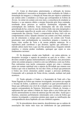 52 A CABALA MÍSTICA
21. Como já observamos anteriormente, a utilização da técnica
mental cabalística é necessária se desejamos obter resultados da Cabala; a
formulação da imagem e a vibração do Nome têm por objetivo estabelecer
um contato entre o estudante a as forças que correspondem às Esferas da
Árvore. Ao entrar em contato com esse meio, a consciência do estudante se
ilumina e a sua natureza obtém a energia fornecida pela força contatada,
resultando desse processo as notáveis iluminações originadas da
contemplação dos símbolos. Essas iluminações não são uma torrente
generalizada de luz, como no caso da mística cristã, mas uma energização a
uma iluminação específica de acordo com a Esfera aberta; Hod confere a
compreensão das ciências; Yesod, a compreensão da força vital a de seu
comportamento cíclico. Quando entramos em contato com Hod, enchemo-
nos de entusiasmo a energia para a pesquisa; em contato com Yesod,
penetramos mais profundamente na consciência psíquica a tocamos as
forças vitais ocultas da Terra a de nossas próprias naturezas. Só a
experiência pode corroborar o que dizemos; aqueles que utilizaram o
método sabem muito bem o que este lhes proporcionou. Enquanto método
empírico, o sistema produz resultados, quaisquer que sejam os seus
fundamentos racionais.
22. Se desejamos estudar uma Sephirah - em outras palavras, se
desejamos investigar o aspecto da natureza ao qual ela se refere -, não
devemos estudá-la apenas intelectualmente a nela meditar, mas precisamos
entrar em contato psíquico a intuitivo com sua influência a com sua Esfera.
Para realizarmos essa tarefa, começamos sempre por cima a tentamos
entrar em contato espiritual com o aspecto da Divindade que emanou essa
Esfera a que vela se manifesta. Se isso não é feito, as forças que pertencem
à Esfera nos níveis elementais podem escapar a provocar problemas.
Começando sob a proteção do Nome divino, contudo, nenhum mal pode
acontecer.
23. Tendo adorado o Criador e o Sustentador de Tudo sob o Seu
Nome Sagrado na Esfera que estamos investigando, invocamos em seguida
o Arcanjo da Esfera, o poderoso ser espiritual no qual personificamos as
forças que edificaram esse nível de evolução a que continuam a operar no
aspecto correspondente da Natureza. Solicitamos a bênção do Arcanjo, a
suplicamos-lhe que ordene à Ordem de Anjos afeta a essa Esfera que nos
auxilie amistosamente no reino da natureza que lhe está afeto. Assim que o
fizermos, estaremos perfeitamente sintonizados com a nota da Esfera que
estamos investigando, a estaremos prontos para seguir as ramificações das
correspondências dessa Sephirah a de seus símbolos cognatos.
24. Se procedermos dessa maneira, descobriremos que as cadeias de
associações são muito mais ricas em simbolismo do que poderíamos
 