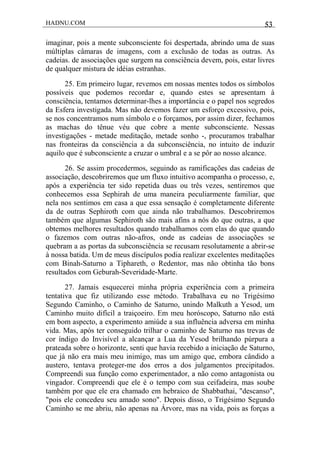 HADNU.COM 53
imaginar, pois a mente subconsciente foi despertada, abrindo uma de suas
múltiplas câmaras de imagens, com a exclusão de todas as outras. As
cadeias. de associações que surgem na consciência devem, pois, estar livres
de qualquer mistura de idéias estranhas.
25. Em primeiro lugar, revemos em nossas mentes todos os símbolos
possíveis que podemos recordar e, quando estes se apresentam à
consciência, tentamos determinar-lhes a importância e o papel nos segredos
da Esfera investigada. Mas não devemos fazer um esforço excessivo, pois,
se nos concentramos num símbolo e o forçamos, por assim dizer, fechamos
as machas do tênue véu que cobre a mente subconsciente. Nessas
investigações - metade meditação, metade sonho -, procuramos trabalhar
nas fronteiras da consciência a da subconsciência, no intuito de induzir
aquilo que é subconsciente a cruzar o umbral e a se pôr ao nosso alcance.
26. Se assim procedermos, seguindo as ramificações das cadeias de
associação, descobriremos que um fluxo intuitivo acompanha o processo, e,
após a experiência ter sido repetida duas ou três vezes, sentiremos que
conhecemos essa Sephirah de uma maneira peculiarmente familiar, que
nela nos sentimos em casa a que essa sensação é completamente diferente
da de outras Sephiroth com que ainda não trabalhamos. Descobriremos
também que algumas Sephiroth são mais afins a nós do que outras, a que
obtemos melhores resultados quando trabalhamos com elas do que quando
o fazemos com outras não-afros, onde as cadeias de associações se
quebram a as portas da subconsciência se recusam resolutamente a abrir-se
à nossa batida. Um de meus discípulos podia realizar excelentes meditações
com Binah-Saturno a Tiphareth, o Redentor, mas não obtinha tão bons
resultados com Geburah-Severidade-Marte.
27. Jamais esquecerei minha própria experiência com a primeira
tentativa que fiz utilizando esse método. Trabalhava eu no Trigésimo
Segundo Caminho, o Caminho de Saturno, unindo Malkuth a Yesod, um
Caminho muito difícil a traiçoeiro. Em meu horóscopo, Saturno não está
em bom aspecto, a experimento amiúde a sua influência adversa em minha
vida. Mas, após ter conseguido trilhar o caminho de Saturno nas trevas de
cor índigo do Invisível a alcançar a Lua da Yesod brilhando púrpura a
prateada sobre o horizonte, senti que havia recebido a iniciação de Saturno,
que já não era mais meu inimigo, mas um amigo que, embora cândido a
austero, tentava proteger-me dos erros a dos julgamentos precipitados.
Compreendi sua função como experimentador, a não como antagonista ou
vingador. Compreendi que ele é o tempo com sua ceifadeira, mas soube
também por que ele era chamado em hebraico de Shabbathai, "descanso",
"pois ele concedeu seu amado sono". Depois disso, o Trigésimo Segundo
Caminho se me abriu, não apenas na Árvore, mas na vida, pois as forças a
 