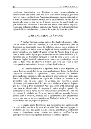 54 A CABALA MÍSTICA
problemas simbolizados pelo Caminho a suas correspondências se
harmonizaram em minha alma. Por esses dois breves exemplos, podemos
perceber que as meditações na Árvore constituem um sistema muito prático
a exato de desenvolvimento místico, que é peculiarmente valioso por ser
equilibrado, uma vez que nele os diferentes aspectos de manifestação são,
por assim dizer, dissecados e operados em turnos, sem nada se esquecer.
Assim que trilharmos todos os Caminhos da Árvore, aprenderemos tanto as
lições da Morte e do Demônio, como as do Anjo a do Sumo Sacerdote.
X. OS CAMINHOS DA ÁRVORE
1. A Sepher Yetzirah confere tanto às Dez Sephiroth como às linhas
que as unem o título de Caminhos; a com muita propriedade, pois os
Caminhos são igualmente canais da influência divina; mas é comum, no
trabalho prático, as linhas entre as Sephiroth serem consideradas apenas
como Caminhos, a as Sephiroth como Esferas da Árvore. Esse é um dos
muitos ardis e subterfúgios que encontramos no sistema cabalístico, pois,
pensando que os Caminhos perfazem o total de trinta a dois, como se
afirma na Sepher Yetzirah, não seríamos capazes de relacioná-los com as
vinte a duas letras do alfabeto hebraico, que, com seu valor a suas
correspondências numéricas, formam a chave dos Caminhos.
2. Um Caminho representa o equilíbrio entre as duas Sephiroth que
une, a devemos estuda-lo à luz de nosso conhecimento dessas Sephiroth, se
desejamos estudar-lhe o significado. Certos símbolos são também
consignados aos Caminhos. São eles, como já observamos, as vinte a duas
Letras do alfabeto hebraico; os signos do Zodíaco, os planetas a os
elementos. Ora, há doze signos no Zodíaco, sete planetas a quatro
elementos, perfazendo o total de vinte a três símbolos. Como se dispõem
eles nos Vinte e Dois Caminhos? Aqui está outro ardil cabalístico que
desorienta o não-iniciado. A resposta é muito simples, quando lhe
conhecemos a chave. Sendo a nossa consciência do elemento da Terra, não
precisamos do símbolo da Terra em nossos cálculos quando fazemos
contato com o Invisível, de modo que o descartamos a nos encontramos
com o jogo correto de correspondências. Malkuth é toda a Terra de que
necessitamos para os propósitos práticos.
3. O terceiro grupo de símbolos que encontramos nos Caminhos são
os vinte a dois trunfos a Arcanos Maiores do Tarô. Esses três grupos de
símbolos a as cores das quatro escalas coloridas constituem o simbolismo
maior; o simbolismo menor consiste nas inúmeras ramificações das
correspondências que se espalham por todos os sistemas e planos.
 