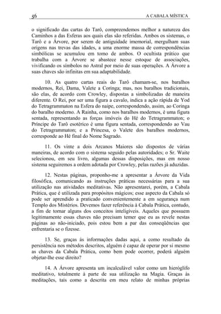 56 A CABALA MÍSTICA
o significado das cartas do Tarô, compreendemos melhor a natureza dos
Caminhos a das Esferas aos quais elas são referidas. Ambos os sistemas, o
Tarô e a Árvore, por serem de antiguidade imemorial, mergulham suas
origens nas trevas das idades, a uma enorme massa de correspondências
simbólicas se acumulou em tomo de ambos. O ocultista prático que
trabalha com a Árvore se abastece nesse estoque de associações,
vivificando os símbolos no Astral por meio de suas operações. A Árvore a
suas chaves são infinitas em sua adaptabilidade.
10. As quatro cartas reais do Tarô chamam-se, nos baralhos
modernos, Rei, Dama, Valete a Coringa; mas, nos baralhos tradicionais,
são elas, de acordo com Crowley, dispostas a simbolizadas de maneira
diferente. O Rei, por ser uma figura a cavalo, indica a ação rápida de Yod
do Tetragrammaton na Esfera do naipe, correspondendo, assim, ao Coringa
do baralho moderno. A Rainha, como nos baralhos modernos, é uma figura
sentada, representando as forças imóveis do Hé do Tetragrammaton; o
Príncipe do Tarô esotérico é uma figura sentada, correspondendo ao Vau
do Tetragrammaton; e a Princesa, o Valete dos baralhos modernos,
corresponde ao Hé final do Nome Sagrado.
11. Os vinte a dois Arcanos Maiores são dispostos de várias
maneiras, de acordo com o sistema seguido pelas autoridades; o Sr. Waite
selecionou, em seu livro, algumas dessas disposições, mas em nosso
sistema seguiremos a ordem adotada por Crowley, pelas razões já aduzidas.
12. Nestas páginas, proponho-me a apresentar a Árvore da Vida
filosófica, comunicando as instruções práticas necessárias para a sua
utilização nas atividades meditativas. Não apresentarei, porém, a Cabala
Prática, que é utilizada para propósitos mágicos; esse aspecto da Cabala só
pode ser aprendido a praticado convenientemente a em segurança num
Templo dos Mistérios. Devemos fazer referência à Cabala Prática, contudo,
a fim de tornar alguns dos conceitos inteligíveis. Aqueles que possuem
legitimamente essas chaves não precisam temer que eu as revele nestas
páginas ao não-iniciado, pois estou bem a par das conseqüências que
enfrentaria se o fizesse.
13. Se, graças às informações dadas aqui, a como resultado da
persistência nos métodos descritos, alguém é capaz de operar por si mesmo
as chaves da Cabala Prática, como bem pode ocorrer, poderá alguém
objetar-lhe esse direito?
14. A Árvore apresenta um incalculável valor como um hieróglifo
meditativo, totalmente à parte de sua utilização na Magia. Graças às
meditações, tais como a descrita em meu relato de minhas próprias
 