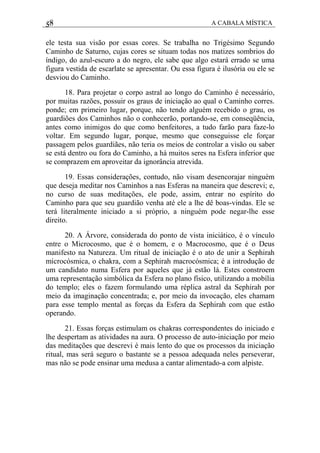 58 A CABALA MÍSTICA
ele testa sua visão por essas cores. Se trabalha no Trigésimo Segundo
Caminho de Saturno, cujas cores se situam todas nos matizes sombrios do
índigo, do azul-escuro a do negro, ele sabe que algo estará errado se uma
figura vestida de escarlate se apresentar. Ou essa figura é ilusória ou ele se
desviou do Caminho.
18. Para projetar o corpo astral ao longo do Caminho é necessário,
por muitas razões, possuir os graus de iniciação ao qual o Caminho corres.
ponde; em primeiro lugar, porque, não tendo alguém recebido o grau, os
guardiões dos Caminhos não o conhecerão, portando-se, em conseqüência,
antes como inimigos do que como benfeitores, a tudo farão para faze-lo
voltar. Em segundo lugar, porque, mesmo que conseguisse ele forçar
passagem pelos guardiães, não teria os meios de controlar a visão ou saber
se está dentro ou fora do Caminho, a há muitos seres na Esfera inferior que
se comprazem em aproveitar da ignorância atrevida.
19. Essas considerações, contudo, não visam desencorajar ninguém
que deseja meditar nos Caminhos a nas Esferas na maneira que descrevi; e,
no curso de suas meditações, ele pode, assim, entrar no espírito do
Caminho para que seu guardião venha até ele a lhe dê boas-vindas. Ele se
terá literalmente iniciado a si próprio, a ninguém pode negar-lhe esse
direito.
20. A Árvore, considerada do ponto de vista iniciático, é o vínculo
entre o Microcosmo, que é o homem, e o Macrocosmo, que é o Deus
manifesto na Natureza. Um ritual de iniciação é o ato de unir a Sephirah
microcósmica, o chakra, com a Sephirah macrocósmica; é a introdução de
um candidato numa Esfera por aqueles que já estão lá. Estes constroem
uma representação simbólica da Esfera no plano físico, utilizando a mobília
do templo; eles o fazem formulando uma réplica astral da Sephirah por
meio da imaginação concentrada; e, por meio da invocação, eles chamam
para esse templo mental as forças da Esfera da Sephirah com que estão
operando.
21. Essas forças estimulam os chakras correspondentes do iniciado e
lhe despertam as atividades na aura. O processo de auto-iniciação por meio
das meditações que descrevi é mais lento do que os processos da iniciação
ritual, mas será seguro o bastante se a pessoa adequada neles perseverar,
mas não se pode ensinar uma medusa a cantar alimentado-a com alpiste.
 