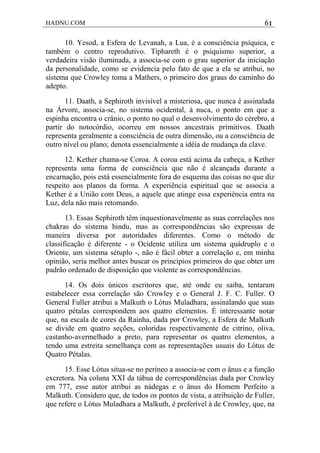 HADNU.COM 61
10. Yesod, a Esfera de Levanah, a Lua, é a consciência psíquica, e
também o centro reprodutivo. Tiphareth é o psiquismo superior, a
verdadeira visão iluminada, a associa-se com o grau superior da iniciação
da personalidade, como se evidencia pelo fato de que a ela se atribui, no
sistema que Crowley toma a Mathers, o primeiro dos graus do caminho do
adepto.
11. Daath, a Sephiroth invisível a misteriosa, que nunca é assinalada
na Árvore, associa-se, no sistema ocidental, à nuca, o ponto em que a
espinha encontra o crânio, o ponto no qual o desenvolvimento do cérebro, a
partir do notocórdio, ocorreu em nossos ancestrais primitivos. Daath
representa geralmente a consciência de outra dimensão, ou a consciência de
outro nível ou plano; denota essencialmente a idéia de mudança da clave.
12. Kether chama-se Coroa. A coroa está acima da cabeça, a Kether
representa uma forma de consciência que não é alcançada durante a
encarnação, pois está essencialmente fora do esquema das coisas no que diz
respeito aos planos da forma. A experiência espiritual que se associa a
Kether é a União com Deus, a aquele que atinge essa experiência entra na
Luz, dela não mais retomando.
13. Essas Sephiroth têm inquestionavelmente as suas correlações nos
chakras do sistema hindu, mas as correspondências são expressas de
maneira diversa por autoridades diferentes. Como o método de
classificação é diferente - o Ocidente utiliza um sistema quádruplo e o
Oriente, um sistema sétuplo -, não é fácil obter a correlação e, em minha
opinião, seria melhor antes buscar os princípios primeiros do que obter um
padrão ordenado de disposição que violente as correspondências.
14. Os dois únicos escritores que, até onde eu saiba, tentaram
estabelecer essa correlação são Crowley e o General J. F. C. Fuller. O
General Fuller atribui a Malkuth o Lótus Muladhara, assinalando que suas
quatro pétalas correspondem aos quatro elementos. É interessante notar
que, na escala de cores da Rainha, dada por Crowley, a Esfera de Malkuth
se divide em quatro seções, coloridas respectivamente de citrino, oliva,
castanho-avermelhado a preto, para representar os quatro elementos, a
tendo uma estreita semelhança com as representações usuais do Lótus de
Quatro Pétalas.
15. Esse Lótus situa-se no períneo a associa-se com o ânus e a função
excretora. Na coluna XXI da tábua de correspondências dada por Crowley
em 777, esse autor atribui as nádegas e o ânus do Homem Perfeito a
Malkuth. Considero que, de todos os pontos de vista, a atribuição de Fuller,
que refere o Lótus Muladhara a Malkuth, é preferível à de Crowley, que, na
 