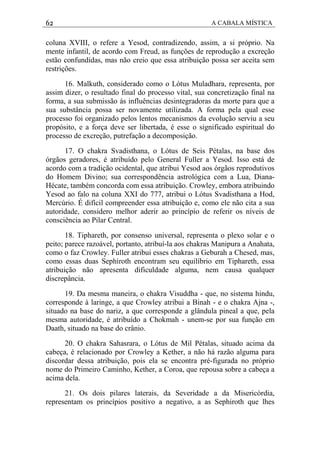 62 A CABALA MÍSTICA
coluna XVIII, o refere a Yesod, contradizendo, assim, a si próprio. Na
mente infantil, de acordo com Freud, as funções de reprodução a excreção
estão confundidas, mas não creio que essa atribuição possa ser aceita sem
restrições.
16. Malkuth, considerado como o Lótus Muladhara, representa, por
assim dizer, o resultado final do processo vital, sua concretização final na
forma, a sua submissão às influências desintegradoras da morte para que a
sua substância possa ser novamente utilizada. A forma pela qual esse
processo foi organizado pelos lentos mecanismos da evolução serviu a seu
propósito, e a força deve ser libertada, é esse o significado espiritual do
processo de excreção, putrefação a decomposição.
17. O chakra Svadisthana, o Lótus de Seis Pétalas, na base dos
órgãos geradores, é atribuído pelo General Fuller a Yesod. Isso está de
acordo com a tradição ocidental, que atribui Yesod aos órgãos reprodutivos
do Homem Divino; sua correspondência astrológica com a Lua, Diana-
Hécate, também concorda com essa atribuição. Crowley, embora atribuindo
Yesod ao falo na coluna XXI do 777, atribui o Lótus Svadisthana a Hod,
Mercúrio. É difícil compreender essa atribuição e, como ele não cita a sua
autoridade, considero melhor aderir ao princípio de referir os níveis de
consciência ao Pilar Central.
18. Tiphareth, por consenso universal, representa o plexo solar e o
peito; parece razoável, portanto, atribuí-la aos chakras Manipura a Anahata,
como o faz Crowley. Fuller atribui esses chakras a Geburah a Chesed, mas,
como essas duas Sephiroth encontram seu equilíbrio em Tiphareth, essa
atribuição não apresenta dificuldade alguma, nem causa qualquer
discrepância.
19. Da mesma maneira, o chakra Visuddha - que, no sistema hindu,
corresponde à laringe, a que Crowley atribui a Binah - e o chakra Ajna -,
situado na base do nariz, a que corresponde a glândula pineal a que, pela
mesma autoridade, é atribuído a Chokmah - unem-se por sua função em
Daath, situado na base do crânio.
20. O chakra Sahasrara, o Lótus de Mil Pétalas, situado acima da
cabeça, é relacionado por Crowley a Kether, a não há razão alguma para
discordar dessa atribuição, pois ela se encontra pré-figurada no próprio
nome do Primeiro Caminho, Kether, a Coroa, que repousa sobre a cabeça a
acima dela.
21. Os dois pilares laterais, da Severidade a da Misericórdia,
representam os princípios positivo a negativo, a as Sephiroth que lhes
 