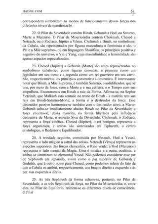 HADNU.COM 63
correspondem simbolizam os modos de funcionamento dessas forças nos
diferentes níveis de manifestação.
22. O Pilar da Severidade contém Binah, Geburah a Hod, ou Saturno,
Marte a Mercúrio. O Pilar da Misericórdia contém Chokmah, Chesed a
Netzach, ou o Zodíaco, Júpiter a Vênus. Chokmah a Binah, no simbolismo
da Cabala, são representados por figuras masculinas a femininas e são, o
Pai e a Mãe supremos, ou em linguagem filosófica, os princípios positivo e
negativo do universo, o Yin e Yang, cuja masculinidade a feminilidade são
apenas aspectos especializados.
23. Chesed (Júpiter) a Geburah (Marte) são antes representados no
simbolismo cabalístico como figuras coroadas, a primeira como um
legislador em seu trono e a segunda como um rei guerreiro em seu carro.
São, respectivamente, os princípios construtivo a destrutivo. É interessante
notar que Binah, a Mãe Suprema, é também Saturno, o solidificador, que se
une, por meio da foice, com a Morte e a sua ceifeira, e o Tempo com sua
ampuIheta. Encontramos em Binah a raiz da Forma. Afirma-se, na Sepher
Yetzirah, que Malkuth está sentado no trono de Binah - a matéria tem sua
raiz em Binah-Saturno-Morte; a forma é o destruidor da força. Esse
destruidor passivo harmoniza-se também com o destruidor ativo, a Marte-
Geburah acha-se imediatamente abaixo Binah no Pilar da Severidade; a
força encerra-se, dessa maneira, na forma libertada pela influência
destrutiva de Marte, o aspecto Siva da Divindade. Chokmah, o Zodíaco,
representa a força cinética; Chesed (Júpiter), o rei benigno, representa a
força organizada; e ambas são sintetizadas em Tiphareth, o centro
cristológico, o Redentor e Equilibrador.
24. A trindade seguinte, constituída por Netzach, Hod a Yesod,
representa o lado mágico a astral das coisas. Netzach (Vênus) representa os
aspectos superiores das forças elementais, o Raio verde; a Hod (Mercúrio)
representa o lado mental da Magia. Uma é mística e a outra, ocultista, e
ambas se sintetizam no elemental Yesod. Não podemos considerar esse par
de Sephiroth em separado, assim como o par superior de Geburah e
Gedulah, que é outro nome para Chesed, como podemos inferir do fato de
que a Cabala os atribui, respectivamente, aos braços direito a esquerdo a às
per. nas esquerda a direita.
25. As três Sephiroth da forma acham-se, portanto, no Pilar da
Severidade, a as três Sephiroth da força, no Pilar da Misericórdia; e, entre
eles, no Pilar do Equilíbrio, reúnem-se os diferentes níveis de consciência.
O Pilar
 