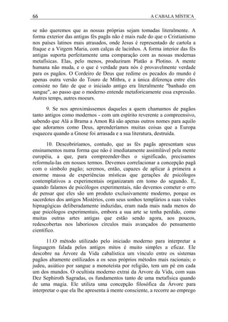 66 A CABALA MÍSTICA
se não queremos que as nossas próprias sejam tomadas literalmente. A
forma exterior das antigas fés pagãs não é mais rude do que o Cristianismo
nos países latinos mais atrasados, onde Jesus é representado de cartola a
fraque e a Virgem Maria, com calças de lacinhos. A forma interior das fés
antigas suporta perfeitamente uma comparação com as nossas modernas
metafísicas. Elas, pelo menos, produziram Platão a Plotino. A mente
humana não muda, e o que é verdade para nós é provavelmente verdade
para os pagãos. O Cordeiro de Deus que redime os pecados do mundo é
apenas outra versão do Touro de Mithra, e a única diferença entre eles
consiste no fato de que o iniciado antigo era literalmente "banhado em
sangue", ao passo que o moderno entende metaforicamente essa expressão.
Autres temps, autres moeurs.
9. Se nos aproximássemos daqueles a quem chamamos de pagãos
tanto antigos como modernos - com um espírito reverente a compreensivo,
sabendo que Alá a Brama a Amon Rá são apenas outros nomes para aquilo
que adoramos como Deus, aprenderíamos muitas coisas que a Europa
esqueceu quando a Gnose foi arrasada e a sua literatura, destruída.
10. Descobriríamos, contudo, que as fés pagãs apresentam seus
ensinamentos numa forma que não é imediatamente assimilável pela mente
européia, a que, para compreender-lhes o significado, precisamos
reformula-las em nossos termos. Devemos correlacionar a concepção pagã
com o símbolo pagão; seremos, então, capazes de aplicar à primeira a
enorme massa de experiências místicas que gerações de psicólogos
contemplativos a experimentais organizaram em tomo do segundo. E,
quando falamos de psicólogos experimentais, não devemos cometer o erro
de pensar que eles são um produto exclusivamente moderno, porque os
sacerdotes dos antigos Mistérios, com seus sonhos templários a suas visões
hipnagógicas deliberadamente induzidas, eram nada mais nada menos do
que psicólogos experimentais, embora a sua arte se tenha perdido, como
muitas outras artes antigas que estão sendo agora, aos poucos,
redescobertas nos laboriosos círculos mais avançados do pensamento
científico.
11.O método utilizado pelo iniciado moderno para interpretar a
linguagem falada pelos antigos mitos é muito simples a eficaz. Ele
descobre na Árvore da Vida cabalística um vínculo entre os sistemas
pagãos altamente estilizados a os seus próprios métodos mais racionais; o
judeu, asiático por sangue a monoteísta por religião, tem um pé em cada
um dos mundos. O ocultista moderno extrai da Árvore da Vida, com suas
Dez Sephiroth Sagradas, os fundamentos tanto de uma metafísica quando
de uma magia. Ele utiliza uma concepção filosófica da Árvore para
interpretar o que ela lhe apresenta à mente consciente, a recorre ao emprego
 