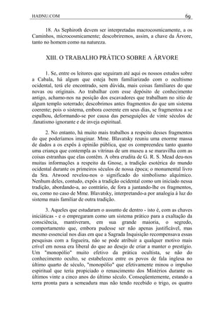 HADNU.COM 69
18. As Sephiroth devem ser interpretadas macrocosmicamente, a os
Caminhos, microcosmicamente; descobriremos, assim, a chave da Árvore,
tanto no homem como na natureza.
XIII. O TRABALHO PRÁTICO SOBRE A ÁRVORE
1. Se, entre os leitores que seguiram até aqui os nossos estudos sobre
a Cabala, há algum que esteja bem familiarizado com o ocultismo
ocidental, terá ele encontrado, sem dúvida, mais coisas familiares do que
novas ou originais. Ao trabalhar com esse depósito de conhecimento
antigo, achamo-nos na posição dos escavadores que trabalham no sítio de
algum templo soterrado; descobrimos antes fragmentos do que um sistema
coerente; pois o sistema, embora coerente em seus dias, se fragmentou a se
espalhou, deformando-se por causa das perseguições de vinte séculos de
.fanatismo ignorante e de inveja espiritual.
2. No entanto, há muito mais trabalhos a respeito desses fragmentos
do que poderíamos imaginar. Mme. Blavatsky reuniu uma enorme massa
de dados a os expôs à opinião pública, que os compreendeu tanto quanto
uma criança que contempla as vitrinas de um museu a se maravilha com as
coisas estranhas que elas contêm. A obra erudita de G. R. S. Mead deu-nos
muitas informações a respeito da Gnose, a tradição esotérica do mundo
ocidental durante os primeiros séculos de nossa época; o monumental livro
da Sra. Atwood revelou-nos o significado do simbolismo alquímico.
Nenhum deles, contudo, expôs a tradição ocidental como um iniciado nessa
tradição, abordando-a, ao contrário, de fora a juntando-lhe os fragmentos,
ou, como no caso de Mme. Blavatsky, interpretando-a por analogia à luz do
sistema mais familiar de outra tradição.
3. Aqueles que estudaram o assunto de dentro - isto é, com as chaves
iniciáticas - e o empregaram como um sistema prático para a exaltação da
consciência, mantiveram, em sua grande maioria, o segredo,
comportamento que, embora pudesse ser não apenas justificável, mas
mesmo essencial nos dias em que a Sagrada Inquisição recompensava essas
pesquisas com a fogueira, não se pode atribuir a qualquer motivo mais
crível em nossa era liberal do que ao desejo de criar a manter o prestígio.
Um "monopólio" muito efetivo da prática ocultista, se não do
conhecimento oculto, se estabeleceu entre os povos de fala inglesa no
último quarto de século, "monopólio" que efetivamente minou o impulso
espiritual que teria propiciado o renascimento dos Mistérios durante os
últimos vinte a cinco anos do último século. Conseqüentemente, estando a
terra pronta para a semeadura mas não tendo recebido o trigo, os quatro
 