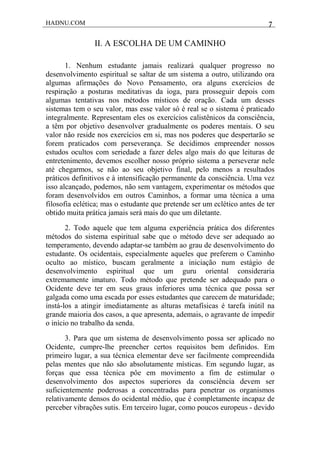 HADNU.COM 7
II. A ESCOLHA DE UM CAMINHO
1. Nenhum estudante jamais realizará qualquer progresso no
desenvolvimento espiritual se saltar de um sistema a outro, utilizando ora
algumas afirmações do Novo Pensamento, ora alguns exercícios de
respiração a posturas meditativas da ioga, para prosseguir depois com
algumas tentativas nos métodos místicos de oração. Cada um desses
sistemas tem o seu valor, mas esse valor só é real se o sistema é praticado
integralmente. Representam eles os exercícios calistênicos da consciência,
a têm por objetivo desenvolver gradualmente os poderes mentais. O seu
valor não reside nos exercícios em si, mas nos poderes que despertarão se
forem praticados com perseverança. Se decidimos empreender nossos
estudos ocultos com seriedade a fazer deles algo mais do que leituras de
entretenimento, devemos escolher nosso próprio sistema a perseverar nele
até chegarmos, se não ao seu objetivo final, pelo menos a resultados
práticos definitivos e à intensificação permanente da consciência. Uma vez
isso alcançado, podemos, não sem vantagem, experimentar os métodos que
foram desenvolvidos em outros Caminhos, a formar uma técnica a uma
filosofia eclética; mas o estudante que pretende ser um eclético antes de ter
obtido muita prática jamais será mais do que um diletante.
2. Todo aquele que tem alguma experiência prática dos diferentes
métodos do sistema espiritual sabe que o método deve ser adequado ao
temperamento, devendo adaptar-se também ao grau de desenvolvimento do
estudante. Os ocidentais, especialmente aqueles que preferem o Caminho
oculto ao místico, buscam geralmente a iniciação num estágio de
desenvolvimento espiritual que um guru oriental consideraria
extremamente imaturo. Todo método que pretende ser adequado para o
Ocidente deve ter em seus graus inferiores uma técnica que possa ser
galgada como uma escada por esses estudantes que carecem de maturidade;
instá-los a atingir imediatamente as alturas metafísicas é tarefa inútil na
grande maioria dos casos, a que apresenta, ademais, o agravante de impedir
o início no trabalho da senda.
3. Para que um sistema de desenvolvimento possa ser aplicado no
Ocidente, cumpre-lhe preencher certos requisitos bem definidos. Em
primeiro lugar, a sua técnica elementar deve ser facilmente compreendida
pelas mentes que não são absolutamente místicas. Em segundo lugar, as
forças que essa técnica pôe em movimento a fim de estimular o
desenvolvimento dos aspectos superiores da consciência devem ser
suficientemente poderosas a concentradas para penetrar os organismos
relativamente densos do ocidental médio, que é completamente incapaz de
perceber vibrações sutis. Em terceiro lugar, como poucos europeus - devido
 