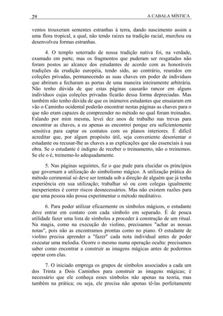 70 A CABALA MÍSTICA
ventos trouxeram sementes estranhas à terra, dando nascimento assim a
uma flora tropical, a qual, não tendo raízes na tradição racial, murchou ou
desenvolveu formas estranhas.
4. O templo soterrado de nossa tradição nativa foi, na verdade,
exumado em parte, mas os fragmentos que puderam ser resgatados não
foram postos ao alcance dos estudantes de acordo com as honoráveis
tradições da erudição européia, tendo sido, ao contrário, reunidos em
coleções privadas, permanecendo as suas chaves em poder de indivíduos
que abriram a fecharam as portas de uma maneira inteiramente arbitrária.
Não tenho dúvida de que estas páginas causarão rancor em alguns
indivíduos cujas coleções privadas ficarão dessa forma depreciadas. Mas
também não tenho dúvida de que os inúmeros estudantes que ensaiaram em
vão o Caminho ocidental poderão encontrar nestas páginas as chaves para o
que não eram capazes de compreender no método no qual foram treinados.
Falando por mim mesma, levei dez anos de trabalho nas trevas para
encontrar as chaves, a eu apenas as encontrei porque era suficientemente
sensitiva para captar os contatos com os planos interiores. É difícil
acreditar que, por algum propósito útil, seja conveniente desorientar o
estudante ou recusar-lhe as chaves a as explicações que são essenciais à sua
obra. Se o estudante é indigno de receber o treinamento, não o treinemos.
Se ele o é, treinemo-lo adequadamente.
5. Nas páginas seguintes, fiz o que pude para elucidar os princípios
que governam a utilização do simbolismo mágico. A utilização prática do
método cerimonial só deve ser tentada sob a direção de alguém que já tenha
experiência em sua utilização; trabalhar só ou com colegas igualmente
inexperientes é correr riscos desnecessários. Mas não existem razões para
que uma pessoa não possa experimentar o método meditativo.
6. Para poder utilizar eficazmente os símbolos mágicos, o estudante
deve entrar em contato com cada símbolo em separado. É de pouca
utilidade fazer uma lista de símbolos a proceder à construção de um ritual.
Na magia, como na execução do violino, precisamos "achar as nossas
notas", pois não as encontramos prontas como no piano. O estudante de
violino precisa aprender a "fazer" cada nota individual antes de poder
executar uma melodia. Ocorre o mesmo numa operação oculta: precisamos
saber como encontrar a construir as imagens mágicas antes de podermos
operar com elas.
7. O iniciado emprega os grupos de símbolos associados a cada um
dos Trinta a Dois Caminhos para construir as imagens mágicas; é
necessário que ele conheça esses símbolos não apenas na teoria, mas
também na prática; ou seja, ele precisa não apenas tê-las perfeitamente
 