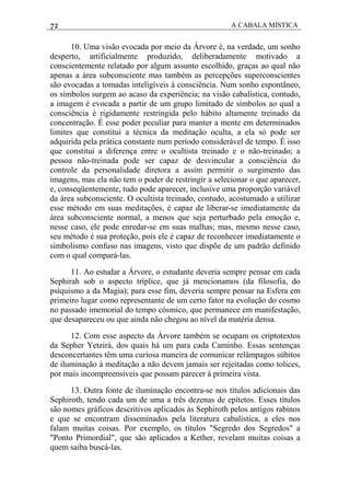 72 A CABALA MÍSTICA
10. Uma visão evocada por meio da Árvore é, na verdade, um sonho
desperto, artificialmente produzido, deliberadamente motivado a
conscientemente relatado por algum assunto escolhido, graças ao qual não
apenas a área subconsciente mas também as percepções superconscientes
são evocadas a tomadas inteligíveis à consciência. Num sonho espontâneo,
os símbolos surgem ao acaso da experiência; na visão cabalística, contudo,
a imagem é evocada a partir de um grupo limitado de símbolos ao qual a
consciência é rigidamente restringida pelo hábito altamente treinado da
concentração. É esse poder peculiar para manter a mente em determinados
limites que constitui a técnica da meditação oculta, a ela só pode ser
adquirida pela prática constante num período considerável de tempo. É isso
que constitui a diferença entre o ocultista treinado e o não-treinado; a
pessoa não-treinada pode ser capaz de desvincular a consciência do
controle da personalidade diretora a assim permitir o surgimento das
imagens, mas ela não tem o poder de restringir a selecionar o que aparecer,
e, conseqüentemente, tudo pode aparecer, inclusive uma proporção variável
da área subconsciente. O ocultista treinado, contudo, acostumado a utilizar
esse método em suas meditações, é capaz de liberar-se imediatamente da
área subconsciente normal, a menos que seja perturbado pela emoção e,
nesse caso, ele pode enredar-se em suas malhas; mas, mesmo nesse caso,
seu método é sua proteção, pois ele é capaz de reconhecer imediatamente o
simbolismo confuso nas imagens, visto que dispõe de um padrão definido
com o qual compará-las.
11. Ao estudar a Árvore, o estudante deveria sempre pensar em cada
Sephirah sob o aspecto tríplice, que já mencionamos (da filosofia, do
psiquismo a da Magia); para esse fim, deveria sempre pensar na Esfera em
primeiro lugar como representante de um certo fator na evolução do cosmo
no passado imemorial do tempo cósmico, que permanece em manifestação,
que desapareceu ou que ainda não chegou ao nível da matéria densa.
12. Com esse aspecto da Árvore também se ocupam os criptotextos
da Sepher Yetzirá, dos quais há um para cada Caminho. Essas sentenças
desconcertantes têm uma curiosa maneira de comunicar relâmpagos súbitos
de iluminação à meditação a não devem jamais ser rejeitadas como tolices,
por mais incompreensíveis que possam parecer à primeira vista.
13. Outra fonte de iluminação encontra-se nos títulos adicionais das
Sephiroth, tendo cada um de uma a três dezenas de epítetos. Esses títulos
são nomes gráficos descritivos aplicados às Sephiroth pelos antigos rabinos
e que se encontram disseminados pela literatura cabalística, a eles nos
falam muitas coisas. Por exemplo, os títulos "Segredo dos Segredos" a
"Ponto Primordial", que são aplicados a Kether, revelam muitas coisas a
quem saiba buscá-las.
 