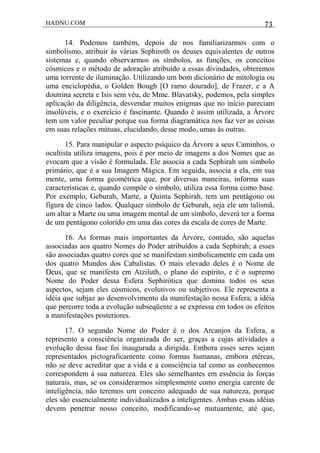 HADNU.COM 73
14. Podemos também, depois de nos familiarizarmos com o
simbolismo, atribuir às várias Sephiroth os deuses equivalentes de outros
sistemas e, quando observarmos os símbolos, as funções, os conceitos
cósmicos e o método de adoração atribuído a essas divindades, obteremos
uma torrente de iluminação. Utilizando um bom dicionário de mitologia ou
uma enciclopédia, o Golden Bough [O ramo dourado], de Frazer, e a A
doutrina secreta e Isis sem véu, de Mme. Blavatsky, podemos, pela simples
aplicação da diligência, desvendar muitos enigmas que no início pareciam
insolúveis, e o exercício é fascinante. Quando é assim utilizada, a Árvore
tem um valor peculiar porque sua forma diagramática nos faz ver as coisas
em suas relações mútuas, elucidando, desse modo, umas às outras.
15. Para manipular o aspecto psíquico da Árvore a seus Caminhos, o
ocultista utiliza imagens, pois é por meio de imagens a dos Nomes que as
evocam que a visão é formulada. Ele associa a cada Sephirah um símbolo
primário, que é a sua Imagem Mágica. Em seguida, associa a ela, em sua
mente, uma forma geométrica que, por diversas maneiras, informa suas
características e, quando compõe o símbolo, utiliza essa forma como base.
Por exemplo, Geburah, Marte, a Quinta Sephirah, tem um pentágono ou
figura de cinco lados. Qualquer símbolo de Geburah, seja ele um talismã,
um altar a Marte ou uma imagem mental de um símbolo, deverá ter a forma
de um pentágono colorido em uma das cores da escala de cores de Marte.
16. As formas mais importantes da Árvore, contudo, são aquelas
associadas aos quatro Nomes do Poder atribuídos a cada Sephirah; a esses
são associadas quatro cores que se manifestam simbolicamente em cada um
dos quatro Mundos dos Cabalistas. O mais elevado deles é o Nome de
Deus, que se manifesta em Atziluth, o plano do espírito, e é o supremo
Nome do Poder dessa Esfera Sephirótica que domina todos os seus
aspectos, sejam eles cósmicos, evolutivos ou subjetivos. Ele representa a
idéia que subjaz ao desenvolvimento da manifestação nessa Esfera; a idéia
que percorre toda a evolução subseqüente a se expressa em todos os efeitos
a manifestações posteriores.
17. O segundo Nome do Poder é o dos Arcanjos da Esfera, a
represento a consciência organizada do ser, graças a cujas atividades a
evolução dessa fase foi inaugurada a dirigida. Embora esses seres sejam
representados pictograficamente como formas humanas, embora etéreas,
não se deve acreditar que a vida e a consciência tal como as conhecemos
correspondem à sua natureza. Eles são semelhantes em essência às forças
naturais, mas, se os considerarmos simplesmente como energia carente de
inteligência, não teremos um conceito adequado de sua natureza, porque
eles são essencialmente individualizados a inteligentes. Ambas essas idéias
devem penetrar nosso conceito, modificando-se mutuamente, até que,
 