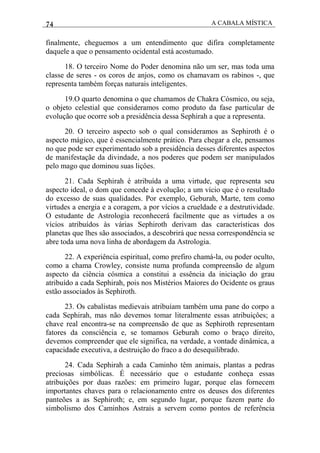 74 A CABALA MÍSTICA
finalmente, cheguemos a um entendimento que difira completamente
daquele a que o pensamento ocidental está acostumado.
18. O terceiro Nome do Poder denomina não um ser, mas toda uma
classe de seres - os coros de anjos, como os chamavam os rabinos -, que
representa também forças naturais inteligentes.
19.O quarto denomina o que chamamos de Chakra Cósmico, ou seja,
o objeto celestial que consideramos como produto da fase particular de
evolução que ocorre sob a presidência dessa Sephirah a que a representa.
20. O terceiro aspecto sob o qual consideramos as Sephiroth é o
aspecto mágico, que é essencialmente prático. Para chegar a ele, pensamos
no que pode ser experimentado sob a presidência desses diferentes aspectos
de manifestaçãe da divindade, a nos poderes que podem ser manipulados
pelo mago que dominou suas liçôes.
21. Cada Sephirah é atribuída a uma virtude, que representa seu
aspecto ideal, o dom que concede à evolução; a um vício que é o resultado
do excesso de suas qualidades. Por exemplo, Geburah, Marte, tem como
virtudes a energia e a coragem, a por vícios a crueldade e a destrutividade.
O estudante de Astrologia reconhecerá facilmente que as virtudes a os
vícios atribuídos às várias Sephiroth derivam das características dos
planetas que lhes são associados, a descobrirá que nessa correspondência se
abre toda uma nova linha de abordagem da Astrologia.
22. A experiência espiritual, como prefiro chamá-la, ou poder oculto,
como a chama Crowley, consiste numa profunda compreensão de algum
aspecto da ciência cósmica a constitui a essência da iniciação do grau
atribuído a cada Sephirah, pois nos Mistérios Maiores do Ocidente os graus
estão associados às Sephiroth.
23. Os cabalistas medievais atribuíam também uma pane do corpo a
cada Sephirah, mas não devemos tomar literalmente essas atribuiçôes; a
chave real encontra-se na compreensão de que as Sephiroth representam
fatores da consciência e, se tomamos Geburah como o braço direito,
devemos compreender que ele significa, na verdade, a vontade dinâmica, a
capacidade executiva, a destruição do fraco a do desequilibrado.
24. Cada Sephirah a cada Caminho têm animais, plantas a pedras
preciosas simbólicas. É necessário que o estudante conheça essas
atribuições por duas razões: em primeiro lugar, porque elas fornecem
importantes chaves para o relacionamento entre os deuses dos diferentes
panteões a as Sephiroth; e, em segundo lugar, porque fazem parte do
simbolismo dos Caminhos Astrais a servem como pontos de referência
 