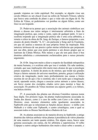 HADNU.COM 75
quando viajamos na visão espiritual. Por exemplo, se alguém visse um
cavalo (Mane) ou um chacal (Lua) na esfera de Netzach (Vênus), saberia
que houve uma confusão de plano e que a visão não era digna de fé. Na
Esfera de Vênus, só poderíamos ver pombas ou algum felino, como um
lince ou um leopardo.
25. Poder-se-ia pensar que a associação dos animais simbólicos aos
deuses a deusas nos mitos antigos é inteiramente arbitrária a fruto da
imaginação poética, que, como o vento, sopra de qualquer parte. A isso o
ocultista responde que a imaginação poética não é uma coisa arbitrária, a
remete o cético às obras do Dr. Jung, de Zurique, o famoso psiquiatra, a aos
ensaios do poeta irlandês "A. E.", em particular a Song and its Fountains,
em que ele analisa a natureza de suas próprias fontes de inspiração. Pela
natureza intrínseca de sua poesia a pelas muitas referências que perpassam
por sua obra, penso que esse poeta pertence a um desses grupos que se
nutriram da Cabala Mística. Pelo menos o que ele tem para dizer é boa
doutrina cabalística e extremamente esclarecedora para o nosso presente
argumento.
26. O Dr. Jung tem muito a dizer a respeito da faculdade mitopoética
da mente humana, e o ocultista sabe que isso é verdade. Ele sabe também,
contudo, que suas implicações têm muito mais alcance do que a psicologia
jamais suspeitou. A mente do poeta ou do místico, que reside nas grandes
forças a fatores naturais do universo manifesto, penetra, graças à utilização
criativa da imaginação, muito mais profundamente nas causas a fontes
secretas do ser do que o faz o cientista; não é sem razão que a imaginação
racial, operando assim, chegou a associar certos animais a certos deuses;
um breve exame dos exemplos citados serve para mostrar a base da
associação. Os pombos de Vênus mostram seu aspecto gentil, a os felinos,
sua beleza sinistra.
27. A associação das plantas aos diversos Caminhos repousa numa
base dupla. Em primeiro lugar, há plantas tradicionalmente associadas às
lendas dos deuses, como é o caso do milho com Ceres a do vinho com
Dionísio; esses mesmos elementos estão igualmente associados às
Sephiroth com que se relacionam as funções desses deuses - o milho com
Malkuth e o vinho com Tiphareth, o centro cristológico, com o qual se
associam todos os Deuses Sacrificados a Dadores de Luz.
28. As plantas associam-se de maneira diversa às Sephiroth; a antiga
doutrina das rubricas atribuía várias plantas à presidência de vários planetas
de uma maneira um tanto quanto errática. Em alguns casos, houve uma
genuína associação; em outras, ela foi arbitrária a supersticiosa. O velho
Culpeper a outros antigos herbanários têm muito a dizer sobre o assunto, e
 