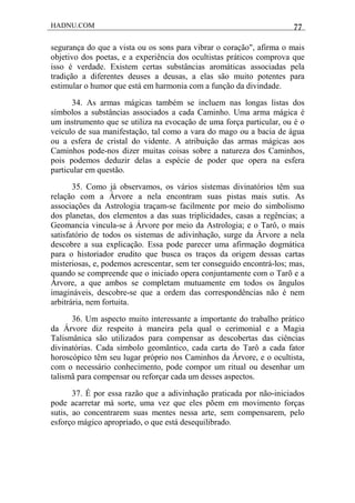 HADNU.COM 77
segurança do que a vista ou os sons para vibrar o coração", afirma o mais
objetivo dos poetas, e a experiência dos ocultistas práticos comprova que
isso é verdade. Existem certas substâncias aromáticas associadas pela
tradição a diferentes deuses a deusas, a elas são muito potentes para
estimular o humor que está em harmonia com a função da divindade.
34. As armas mágicas também se incluem nas longas listas dos
símbolos a substâncias associados a cada Caminho. Uma arma mágica é
um instrumento que se utiliza na evocação de uma força particular, ou é o
veículo de sua manifestação, tal como a vara do mago ou a bacia de água
ou a esfera de cristal do vidente. A atribuição das armas mágicas aos
Caminhos pode-nos dizer muitas coisas sobre a natureza dos Caminhos,
pois podemos deduzir delas a espécie de poder que opera na esfera
particular em questão.
35. Como já observamos, os vários sistemas divinatórios têm sua
relação com a Árvore a nela encontram suas pistas mais sutis. As
associações da Astrologia traçam-se facilmente por meio do simbolismo
dos planetas, dos elementos a das suas triplicidades, casas a regências; a
Geomancia vincula-se à Árvore por meio da Astrologia; e o Tarô, o mais
satisfatório de todos os sistemas de adivinhação, surge da Árvore a nela
descobre a sua explicação. Essa pode parecer uma afirmação dogmática
para o historiador erudito que busca os traços da origem dessas cartas
misteriosas, e, podemos acrescentar, sem ter conseguido encontrá-los; mas,
quando se compreende que o iniciado opera conjuntamente com o Tarõ e a
Árvore, a que ambos se completam mutuamente em todos os ãngulos
imagináveis, descobre-se que a ordem das correspondências não é nem
arbitrária, nem fortuita.
36. Um aspecto muito interessante a importante do trabalho prático
da Árvore diz respeito à maneira pela qual o cerimonial e a Magia
Talismânica são utilizados para compensar as descobertas das ciências
divinatórias. Cada símbolo geomãntico, cada carta do Tarô a cada fator
horoscópico têm seu lugar próprio nos Caminhos da Árvore, e o ocultista,
com o necessário conhecimento, pode compor um ritual ou desenhar um
talismã para compensar ou reforçar cada um desses aspectos.
37. É por essa razão que a adivinhação praticada por não-iniciados
pode acarretar má sorte, uma vez que eles põem em movimento forças
sutis, ao concentrarem suas mentes nessa arte, sem compensarem, pelo
esforço mágico apropriado, o que está desequilibrado.
 
