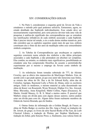 78
XIV. CONSIDERAÇÕES GERAIS
1. Na Parte I, consideramos o esquema geral da Árvore da Vida a
estudamos o método pelo qual podemos utilizá-la. Entraremos, agora, no
estudo detalhado das Sephiroth individualmente. Esse estudo deve ser
necessariamente experimental, pois seria preciso devotar toda uma vida de
pesquisas à análise-do significado das correspondências que se estendem
nas ramificações infindáveis de cada símbolo associado a cada Sephirah.
Mas é preciso iniciar tal estudo, a eis a razão destas minhas tentativas, pois
não considero que os capítulos seguintes sejam mais do que isso, embora
constituam eles o fruto de dez anos de meditação sobre esse extraordinário
símbolo compósito.
2. As Tabelas de Correspondências que encabeçam os capítulos
seguintes consistem numa seleção dos símbolos a das idéias principais
associados a cada Sephirah, a não pretendem em absoluto ser completas.
Elas contêm, no entanto, os símbolos mais significativos, possibilitando ao
estudante uma boa compreensão filosófica do assunto a permitindo-lhe
experimentar por si mesmo o emprego da Árvore como símbolo de
meditação.
3. As referências foram tomadas sobretudo do 777, de Aleister
Crowley, que as obteve dos manuscritos de MacGregor Mathers. Este, de
acordo com o que pude apurar, já que esse autor não menciona suas fontes,
as extraiu das obras do Dr. Dee a de Sir Edward Kelly, além das de
Cornelius Agrippa, Raymond Lully a Pietro de Abana, entre os escritores
antigos. Entre os modernos, o mesmo material se acha disseminado nas
obras de Knorr von Rosenroth, Wynn Westcott, Éliphas Uvi, Sra. Atwood,
Mme. Blavatsky, Anna Kingsford, Mabel Collins, Papus (Encausse), St.
Martin, Gerald Massey, G. R. S. Mead a muitos outros. É possível que
Mathers esteja em dívida para com alguns desses autores; outros podem
estar em dívida para com ele. Alguns deles foram realmente membros da
Ordem da Aurora Dourada, que ele fundou.
4. Outras fontes de informação são o Golden Bough, de Frazer; as
obras de Walks Budge; os escritos dos Drs. Jung a Freud; as traduções do
Dr. Jowett, do grego; os livros da série Sacred Books of lhe East, da Loeb
Classical Library, a tradução de Plotino, por Stephen MacKenna; a
tradução do Zohar, pela Soncino Press; e, finalmente, essa valiosa fonte de
 