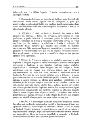 HADNU.COM 79
informação que é a Bíblia Sagrada. (É muito, convenhamos, para a
discrição ocultistal)
5. Observará o leitor que os símbolos atribuídos a cada Sephirah são
classificados numa ordem regular sob os cabeçalhos e, para que
compreenda o significado atribuído pelo ocultista às diferentes seções, bem
como a utilização que delas faz, cumpre explicar em detalhes o método de
classificação adotado.
6. SEÇAO 1. O título atributdo à Sephirah. Seu nome é dado
primeiro em hebraico a depois em português, acrescentando-se, entre
parênteses, a grafia hebraica. A cuidadosa grafia de todos os nomes
próprios utilizados na Cabala é vitalmente importante, devido ao valor
numérico que lhe atribuem os cabalistas a devido à utilizaçáo do
significado desses números por aqueles que operam os métodos
numerológicos. Não sou numeróloga nem matemática e, portanto, não me
proponho a comentar sobre o que está fora da esfera de meu conhecimento.
Dou simplesmente os dados para a conveniência daqueles que possam
apreciar-lhe o significado.
7. SEÇAO 2. A imagem mágica a os simbolos associados a cada
Sephirah. A imagem mágica é o retrato mental que o ocultista constrói para
representar a Sephirah, a seus detalhes conferem muitos símbolos
significativos à meditação. Essas imagens são tão antigas a foram
construídas com tal riqueza pela operação mágica que se formam
espontaneamente, no mais das vezes, durante a meditação sobre as
Sephiroth. No curso de meu próprio tiabalho sobre a Cabala, vi a maior
parte delas antes de ter acesso às tabelas em que são referidas. No trabalho
prático, o adepto iniciado as edifica com detalhado simbolismo, e a
visualização das imagens mágicas em todos os seus detalhes constitui um
valiosíssimo exercício oculto. Muitos desses detalhes podem ser obtidos
dos relatos que dou de cada Sephirah, mas os leitores que tenham algum
conhecimento especializado dos panteões orientais ou clássicos poderão
elaborar essas imagens com alguma extensão, cercando-as com toda a
parafernália dos deuses atribuídos a cada estação da Árvore; tais imagens
podem ser identificadas graças às suas associações astrológicas.
8. SEÇÃO 3. A localização na árvore. Esse ponto lança uma imensa
luz sobre toda meditaçáo, pois revela o equiliôrio das forças espirituais que
operam na natureza. Por exemplo, as Sephiroth Geburah (Mane) a Chesed
ou Gedulah (Júpiter) acham-se em oposição na Árvore. O rei guerreiro e o
legislador sábio a benigno da paz se equilibram harmoniosamente. Quando
em desequilíbrio, Geburah torna-se crueldade a opressão; a Gedulah,
quando em desequilfbrio, passa pelo mal para multiplicar-se.
 