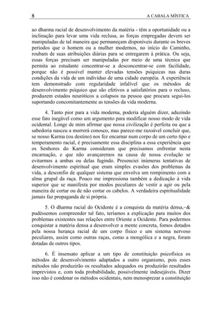 8 A CABALA MÍSTICA
ao dharma racial de desenvolvimento da matéria - têm a oportunidade ou a
inclinação para levar uma vida reclusa, as forças empregadas devem ser
manipuladas de tal maneira que permaneçam disponíveis durante os breves
períodos que o homem ou a mulher modernos, no início do Caminho,
roubam de suas atribuições diárias para se entregarem à prática. Ou seja,
essas forças precisam ser manipuladas por meio de uma técnica que
permita ao estudante concentrar-se a desconcentrar-se com facilidade,
porque não é possível manter elevadas tensões psíquicas nas duras
condições da vida de um indivíduo de uma cidade européia. A experiência
tem demonstrado com regularidade infalível que os métodos de
desenvolvimento psíquico que são efetivos a satisfatórios para o recluso,
produzem estados neuróticos a colapsos na pessoa que procura segui-los
suportando concomitantemente as tensões da vida moderna.
4. Tanto pior para a vida moderna, poderia alguém dizer, aduzindo
esse fato inegável como um argumento para modificar nosso modo de vida
ocidental. Longe de mim afirmar que nossa civilização é perfeita ou que a
sabedoria nasceu a morrerá conosco, mas parece-me razoável concluir que,
se nosso Karma (ou destino) nos fez encarnar num corpo de um certo tipo e
temperamento racial, é precisamente essa disciplina a essa experiência que
os Senhores do Karma consideram que precisamos enfrentar nesta
encarnação, e que não avançaremos na causa de nossa evolução se
evitarmos a ambas ou delas fugindo. Presenciei inúmeras tentativas de
desenvolvimento espiritual que eram simples evasões dos problemas da
vida, a desconfio de qualquer sistema que envolva um rompimento com a
alma grupal da raça. Pouco me impressiona também a dedicação à vida
superior que se manifesta por modos peculiares de vestir a agir ou pela
maneira de cortar ou de não cortar os cabelos. A verdadeira espiritualidade
jamais faz propaganda de si própria.
5. O dharma racial do Ocidente é a conquista da matéria densa,~&
pudéssemos compreender tal fato, teríamos a explicação para muitos dos
problemas existentes nas relações entre Oriente a Ocidente. Para podermos
conquistar a matéria densa a desenvolver a mente concreta, fomos dotados
pela nossa herança racial de um corpo físico e um sistema nervoso
peculiares, assim como outras raças, como a mongólica e a negra, foram
dotadas de outros tipos.
6. É insensato aplicar a um tipo de constituição psicofísica os
métodos de desenvolvimento adaptados a outro organismo, pois esses
métodos não produzirão os resultados adequados ou produzirão resultados
imprevistos e, com toda probabilidade, possivelmente indesejáveis. Dizer
isso não é condenar os métodos ocidentais, nem menosprezar a constituição
 