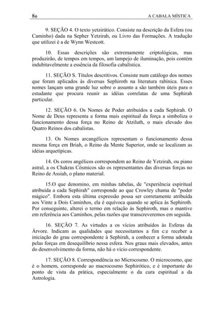 80 A CABALA MÍSTICA
9. SEÇÃO 4. O texto yetzirático. Consiste na descrição da Esfera (ou
Caminho) dada na Sepher Yetzirah, ou Livro das Formações. A tradução
que utilizei é a de Wynn Westcott.
10. Essas descrições são extremamente criptológicas, mas
produzirão, de tempos em tempos, um lampejo de iluminação, pois contém
indubitavelmente a essência da filosofia cabalística.
11. SEÇÃO S. Títulos descritivos. Consiste num catálogo dos nomes
que foram aplicados às diversas Sephiroth na literatura rabínica. Esses
nomes lançam uma grande luz sobre o assunto a são também úteis para o
estudante que procura reunir as idéias correlatas de uma Sephirah
particular.
12. SEÇÃO 6. Os Nomes de Poder atribuídos a cada Sephirah. O
Nome de Deus representa a forma mais espiritual da força a simboliza o
funcionamento dessa força no Reino de Atziluth, o mais elevado dos
Quatro Reinos dos cabalistas.
13. Os Nomes arcangélicos representam o funcionamento dessa
mesma força em Briah, o Reino da Mente Superior, onde se localizam as
idéias arquetípicas.
14. Os coros angélicos correspondem ao Reino de Yetzirah, ou piano
astral, a os Chakras Cósmicos são os representantes das diversas forças no
Reino de Assiah, o plano material.
15.O que denomino, em minhas tabelas, de "experiência espiritual
atribuída a cada Sephirah" corresponde ao que Crowley chama de "poder
mágico". Embora esta última expressão possa ser corretamente atribuída
aos Vinte a Dois Caminhos, ela é equívoca quando se aplica às Sephiroth.
Por conseguinte, alterei o termo em relação às Sephiroth, mas o mantive
em referência aos Caminhos, pelas razões que transcreveremos em seguida.
16. SEÇÃO 7. As virtudes a os vícios atribuídos às Esferas da
Árvore. Indicam as qualidades que necessitamos a fim c:e receber a
iniciação do grau correspondente à Sephirah, a conhecer a forma adotada
pelas forças em desequilíbrio nessa esfera. Nos graus mais elevados, antes
do desenvolvimento da forma, não há o vício correspondente.
17. SEÇÃO 8. Correspondência no Microcosmo. O microcosmo, que
é o homem, corresponde ao macrocosmo Sephirótico, e é importante do
ponto de vista da prática, especialmente o da cura espiritual a da
Astrologia.
 