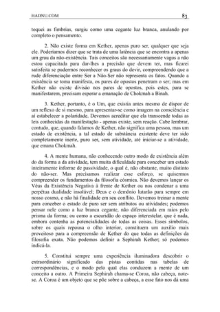 HADNU.COM 83
toquei as fímbrias, surgiu como uma cegante luz branca, anulando por
completo o pensamento.
2. Não existe forma em Kether, apenas puro ser, qualquer que seja
ele. Poderíamos dizer que se trata de uma latência que se encontra a apenas
um grau da não-existência. Tais conceitos são necessariamente vagos a não
estou capacitada para dar-lhes a precisão que devem ter, mas ficarei
satisfeita se pudermos reconhecer os graus do devir, compreendendo que a
rude diferenciação entre Ser a Não-Ser não representa os fatos. Quando a
existência se toma manifesta, os pares de opostos penetram o ser; mas em
Kether não existe divisáo nos pares de opostos, pois estes, para se
manifestarem, precisam esperar a emanação de Chokmah a Binah.
3. Kether, portanto, é o Um, que existia antes mesmo de dispor de
um reflexo de si mesmo, para apresentar-se como imagem na consciência e
aí estabelecer a polaridade. Devemos acreditar que ela transcende todas as
leis conhecidas da manifestação - apenas existe, sem reação. Cabe lembrar,
contudo, que, quando falamos de Kether, não significa uma pessoa, mas um
estado de existência, a tal estado de substância existente deve ter sido
completamente inerte, puro ser, sem atividade, até iniciar-se a atividade,
que emana Chokmah.
4. A mente humana, não conhecendo outro modo de existência além
do da forma a da atividade, tem muita dificuldade para conceber um estado
inteiramente informe de passividade, o qual é, não obstante, muito distinto
do não-ser. Mas precisamos realizar esse esforço, se quisermos
compreender os fundamentos da filosofia cósmica. Não devemos lançar os
Véus da Existência Negativa à frente de Kether ou nos condenar a uma
perpétua dualidade insolúvel; Deus e o demônio lutarão para sempre em
nosso cosmo, e não há finalidade em seu conflito. Devemos treinar a mente
para conceber o estado de puro ser sem atributos ou atividades; podemos
pensar nele como a luz branca cegante, não diferenciada em raios pelo
prisma da forma; ou como a escuridão do espaço interestelar, que é nada,
embora contenha as potencialidades de todas as coisas. Esses símbolos,
sobre os quais repousa o olho interior, constituem um auxilio mais
proveitoso para a compreensão de Kether do que todas as definições da
filosofia exata. Não podemos definir a Sephirah Kether; só podemos
indicá-la.
5. Constitui sempre uma experiência iluminadora descobrir o
extraordinário significado das pistas contidas nas tabelas de
correspondências, e o modo pelo qual elas conduzem a mente de um
conceito a outro. A Primeira Sephirah chama-se Coroa, não cabeça, note-
se. A Coroa é um objeto que se põe sobre a cabeça, a esse fato nos dá uma
 