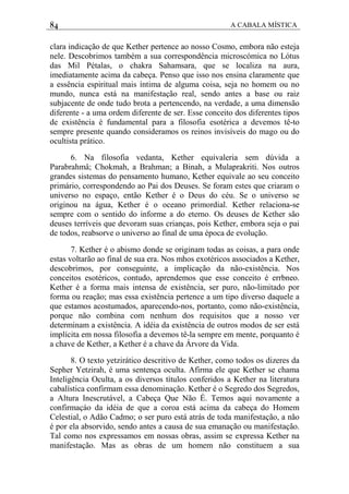 84 A CABALA MÍSTICA
clara indicação de que Kether pertence ao nosso Cosmo, embora não esteja
nele. Descobrimos também a sua correspondência microscómica no Lótus
das Mil Pétalas, o chakra Sahamsara, que se localiza na aura,
imediatamente acima da cabeça. Penso que isso nos ensina claramente que
a essência espiritual mais íntima de alguma coisa, seja no homem ou no
mundo, nunca está na manifestação real, sendo antes a base ou raiz
subjacente de onde tudo brota a pertencendo, na verdade, a uma dimensão
diferente - a uma ordem diferente de ser. Esse conceito dos diferentes tipos
de existência é fundamental para a filosofia esotérica a devemos tê-to
sempre presente quando consideramos os reinos invisíveis do mago ou do
ocultista prático.
6. Na filosofia vedanta, Kether equivaleria sem dúvida a
Parabrahmâ; Chokmah, a Brahman; a Binah, a Mulaprakriti. Nos outros
grandes sistemas do pensamento humano, Kether equivale ao seu conceito
primário, correspondendo ao Pai dos Deuses. Se foram estes que criaram o
universo no espaço, então Kether é o Deus do céu. Se o universo se
originou na água, Kether é o oceano primordial. Kether relaciona-se
sempre com o sentido do informe a do eterno. Os deuses de Kether são
deuses terríveis que devoram suas crianças, pois Kether, embora seja o pai
de todos, reabsorve o universo ao final de uma época de evolução.
7. Kether é o abismo donde se originam todas as coisas, a para onde
estas voltarão ao final de sua era. Nos mhos exotéricos associados a Kether,
descobrimos, por conseguinte, a implicação da não-existência. Nos
conceitos esotéricos, contudo, aprendemos que esse conceito é errbneo.
Kether é a forma mais intensa de existência, ser puro, não-limitado por
forma ou reação; mas essa existência pertence a um tipo diverso daquele a
que estamos acostumados, aparecendo-nos, portanto, como não-existência,
porque não combina com nenhum dos requisitos que a nosso ver
determinam a existência. A idéia da existência de outros modos de ser está
implícita em nossa filosofia a devemos tê-la sempre em mente, porquanto é
a chave de Kether, a Kether é a chave da Árvore da Vida.
8. O texto yetzirático descritivo de Kether, como todos os dizeres da
Sepher Yetzirah, é uma sentença oculta. Afirma ele que Kether se chama
Inteligência Oculta, a os diversos títulos conferidos a Kether na literatura
cabalística confirmam essa denominação. Kether é o Segredo dos Segredos,
a Altura Inescrutável, a Cabeça Que Não É. Temos aqui novamente a
confirmaçáo da idéia de que a coroa está acima da cabeça do Homem
Celestial, o Adão Cadmo; o ser puro está atrás de toda manifestação, a não
é por ela absorvido, sendo antes a causa de sua emanação ou manifestação.
Tal como nos expressamos em nossas obras, assim se expressa Kether na
manifestação. Mas as obras de um homem não constituem a sua
 