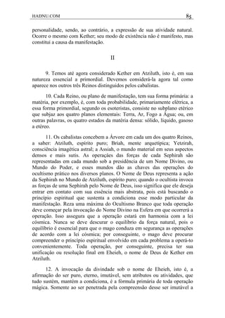 HADNU.COM 85
personalidade, sendo, ao contrário, a expressão de sua atividade natural.
Ocorre o mesmo com Kether; seu modo de existência não é manifesto, mas
constitui a causa da manifestação.
II
9. Temos até agora considerado Kether em Atziluth, isto é, em sua
natureza essencial a primordial. Devemos considerá-la agora tal como
aparece nos outros três Reinos distinguidos pelos cabalistas.
10. Cada Reino, ou plano de manifestação, tem sua forma primária: a
matéria, por exemplo, é, com toda probabilidade, primariamente elétrica, a
essa forma primordial, segundo os esoteristas, consiste no subplano etérico
que subjaz aos quatro planos elementais: Terra, Ar, Fogo a Água; ou, em
outras palavras, os quatro estados da matéria densa: sólido, líquido, gasoso
a etéreo.
11. Os cabalistas concebem a Árvore em cada um dos quatro Reinos,
a saber: Atziluth, espírito puro; Briah, mente arquetípica; Yetzirah,
consciência imagética astral; a Assiah, o mundo material em seus aspectos
densos e mais sutis. As operaçáes das forças de cada Sephirah são
representadas em cada mundo sob a presidência de um Nome Divino, ou
Mundo do Poder, e esses mundos dão as chaves das operações do
ocultismo prático nos diversos planos. O Nome de Deus representa a ação
da Sephirah no Mundo de Atziluth, espírito puro; quando o ocultista invoca
as forças de uma Sephirah pelo Nome de Deus, isso significa que ele deseja
entrar em contato com sua essência mais abstrata, pois está buscando o
princípio espiritual que sustenta a condiciona esse modo particular da
manifestação. Reza uma máxima do Ocultismo Branco que toda operação
deve começar pela invocação do Nome Divino na Esfera em que ocorrerá a
operação. Isso assegura que a operação estará em harmonia com a lei
cósmica. Nunca se deve descurar o equilíbrio da força natural, pois o
equilíbrio é essencial para que o mago conduza em segurança as operações
de acordo com a lei cósmica; por conseguinte, o mago deve procurar
compreender o princípio espiritual envolvido em cada problema a operá-to
convenientemente. Toda operação, por conseguinte, precisa ter sua
unificaçâo ou resolução final em Eheieh, o nome de Deus de Kether em
Atziluth.
12. A invocação da divindade sob o nome de Eheieh, isto é, a
afirmação do ser puro, eterno, imutável, sem atributos ou atividades, que
tudo sustém, mantém a condiciona, é a fórmula primária de toda operação
mágica. Somente ao ser penetrada pela compreensão desse ser imutável a
 