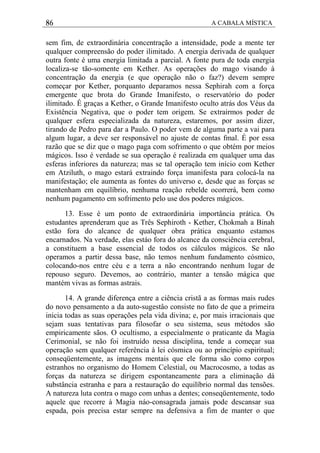 86 A CABALA MÍSTICA
sem fim, de extraordinária concentração a intensidade, pode a mente ter
qualquer compreensão do poder ilimitado. A energia derivada de qualquer
outra fonte é uma energia limitada a parcial. A fonte pura de toda energia
localiza-se tão-somente em Kether. As operações do mago visando à
concentração da energia (e que operação não o faz?) devem sempre
começar por Kether, porquanto deparamos nessa Sephirah com a força
emergente que brota do Grande Imanifesto, o reservatório do poder
ilimitado. É graças a Kether, o Grande Imanifesto oculto atrás dos Véus da
Existência Negativa, que o poder tem origem. Se extrairmos poder de
qualquer esfera especializada da natureza, estaremos, por assim dizer,
tirando de Pedro para dar a Paulo. O poder vem de alguma parte a vai para
algum lugar, a deve ser responsável no ajuste de contas fmal. É por essa
razão que se diz que o mago paga com sofrimento o que obtém por meios
mágicos. Isso é verdade se sua operação é realizada em qualquer uma das
esferas inferiores da natureza; mas se tal operação tem início com Kether
em Atziluth, o mago estará extraindo força imanifesta para colocá-la na
manifestação; ele aumenta as fontes do universo e, desde que as forças se
mantenham em equilíbrio, nenhuma reação rebelde ocorrerá, bem como
nenhum pagamento em sofrimento pelo use dos poderes mágicos.
13. Esse é um ponto de extraordinária importância prática. Os
estudantes aprenderam que as Três Sephiroth - Kether, Chokmah a Binah
estão fora do alcance de qualquer obra prática enquanto estamos
encarnados. Na verdade, elas estáo fora do alcance da consciência cerebral,
a constituem a base essencial de todos os cálculos mágicos. Se não
operamos a partir dessa base, não temos nenhum fundamento cósmico,
colocando-nos entre céu e a terra a não encontrando nenhum lugar de
repouso seguro. Devemos, ao contrário, manter a tensão mágica que
mantém vivas as formas astrais.
14. A grande diferença entre a ciência cristã a as formas mais rudes
do novo pensamento a da auto-sugestâo consiste no fato de que a primeira
inicia todas as suas operações pela vida divina; e, por mais irracionais que
sejam suas tentativas para filosofar o seu sistema, seus métodos são
empiricamente sãos. O ocultismo, a especialmente o praticante da Magia
Cerimonial, se não foi instruído nessa disciplina, tende a começar sua
operação sem qualquer referência à lei cósmica ou ao princípio espiritual;
conseqüentemente, as imagens mentais que ele forma são como corpos
estranhos no organismo do Homem Celestial, ou Macrocosmo, a todas as
forças da natureza se dirigem espontaneamente para a eliminação dá
substância estranha e para a restauração do equilíbrio normal das tensões.
A natureza luta contra o mago com unhas a dentes; conseqüentemente, todo
aquele que recorre à Magia náo-consagrada jamais pode descansar sua
espada, pois precisa estar sempre na defensiva a fim de manter o que
 