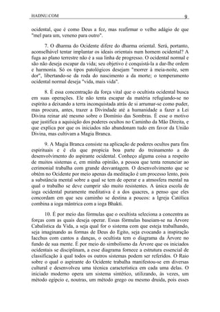 HADNU.COM 9
ocidental, que é como Deus a fez, mas reafirmar o velho adágio de que
"mel para um, veneno para outro".
7. O dharma do Ocidente difere do dharma oriental. Será, portanto,
aconselhável tentar implantar os ideais orientais num homem ocidental? A
fuga ao plano terrestre não é a sua linha de progresso. O ocidental normal e
são não deseja escapar da vida; seu objetivo é conquistá-la a dar-lhe ordem
e harmonia. Só os tipos patológicos desejam "morrer à meia-noite, sem
dor", libertando-se da roda do nascimento a da morte; o temperamento
ocidental normal deseja "vida, mais vida".
8. É essa concentração da força vital que o ocultista ocidental busca
em suas operações. Ele não tenta escapar da matéria refugiando-se no
espírito a deixando a terra inconquistada atrás de si arrumar-se como puder,
mas procura, antes, trazer a Divindade até a humanidade a fazer a Lei
Divina reinar até mesmo sobre o Domínio das Sombras. É esse o motivo
que justifica a aquisição dos poderes ocultos no Caminho da Mão Direita, e
que explica por que os iniciados não abandonam tudo em favor da União
Divina, mas cultivam a Magia Branca.
9. A Magia Branca consiste na aplicação de poderes ocultos para fins
espirituais e é ela que propicia boa parte do treinamento a do
desenvolvimento do aspirante ocidental. Conheço alguma coisa a respeito
de muitos sistemas e, em minha opinião, a pessoa que tenta renunciar ao
cerimonial trabalha com grande desvantagem. O desenvolvimento que se
obtém no Ocidente por meio apenas da meditação é um processo lento, pois
a substância mental sobre a qual se tem de operar e a atmosfera mental na
qual o trabalho se deve cumprir são muito resistentes. A única escola de
ioga ocidental puramente meditativa é a dos quacres, a penso que eles
concordam em que seu caminho se destina a poucos: a Igreja Católica
combina a ioga mântrica com a ioga Bhakti.
10. É por meio das fórmulas que o ocultista seleciona a concentra as
forças com as quais deseja operar. Essas fórmulas baseiam-se na Árvore
Cabalística da Vida, a seja qual for o sistema com que esteja trabalhando,
seja imaginando as formas de Deus do Egito, seja evocando a inspiração
Iacchus com cantos a danças, o ocultista tem o diagrama da Árvore no
fundo de sua mente. É por meio do simbolismo da Árvore que os iniciados
ocidentais se disciplinam, a esse diagrama fornece a estrutura essencial de
classificação à qual todos os outros sistemas podem ser referidos. O Raio
sobre o qual o aspirante do Ocidente trabalha manifestou-se em diversas
cultural e desenvolveu uma técnica característica em cada uma delas. O
iniciado moderno opera um sistema sintético, utilizando, às vezes, um
método egípcio e, noutras, um método grego ou mesmo druida, pois esses
 