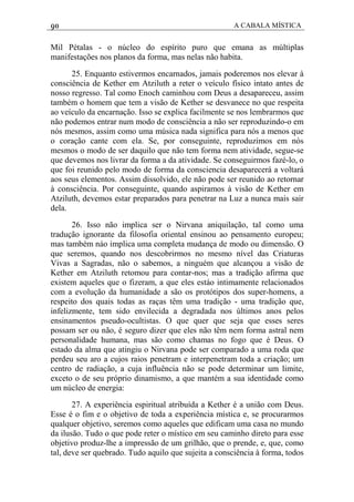 90 A CABALA MÍSTICA
Mil Pétalas - o núcleo do espírito puro que emana as múltiplas
manifestações nos planos da forma, mas nelas não habita.
25. Enquanto estivermos encarnados, jamais poderemos nos elevar à
consciência de Kether em Atziluth a reter o veículo físico intato antes de
nosso regresso. Tal como Enoch caminhou com Deus a desapareceu, assim
também o homem que tem a visão de Kether se desvanece no que respeita
ao veículo da encarnação. Isso se explica facilmente se nos lembrarmos que
não podemos entrar num modo de consciência a não ser reproduzindo-o em
nós mesmos, assim como uma música nada significa para nós a menos que
o coração cante com ela. Se, por conseguinte, reproduzimos em nós
mesmos o modo de ser daquilo que não tem forma nem atividade, segue-se
que devemos nos livrar da forma a da atividade. Se conseguirmos fazé-lo, o
que foi reunido pelo modo de forma da consciencia desaparecerá a voltará
aos seus elementos. Assim dissolvido, ele não pode ser reunido ao retornar
à consciência. Por conseguinte, quando aspiramos à visão de Kether em
Atziluth, devemos estar preparados para penetrar na Luz a nunca mais sair
dela.
26. Isso não implica ser o Nirvana aniquilação, tal como uma
tradução ignorante da filosofia oriental ensinou ao pensamento europeu;
mas também náo implica uma completa mudança de modo ou dimensão. O
que seremos, quando nos descobrirmos no mesmo nível das Criaturas
Vivas a Sagradas, não o sabemos, a ninguém que alcançou a visão de
Kether em Atziluth retomou para contar-nos; mas a tradição afirma que
existem aqueles que o fizeram, a que eles estáo intimamente relacionados
com a evolução da humanidade a são os protótipos dos super-homens, a
respeito dos quais todas as raças têm uma tradição - uma tradição que,
infelizmente, tem sido envilecida a degradada nos últimos anos pelos
ensinamentos pseudo-ocultistas. O que quer que seja que esses seres
possam ser ou não, é seguro dizer que eles não têm nem forma astral nem
personalidade humana, mas são como chamas no fogo que é Deus. O
estado da alma que atingiu o Nirvana pode ser comparado a uma roda que
perdeu seu aro a cujos raios penetram e interpenetram toda a criação; um
centro de radiação, a cuja influência não se pode determinar um limite,
exceto o de seu próprio dinamismo, a que mantém a sua identidade como
um núcleo de energia:
27. A experiência espiritual atribuída a Kether é a união com Deus.
Esse é o fim e o objetivo de toda a experiência mística e, se procurarmos
qualquer objetivo, seremos como aqueles que edificam uma casa no mundo
da ilusão. Tudo o que pode reter o místico em seu caminho direto para esse
objetivo produz-lhe a impressão de um grilhão, que o prende, e, que, como
tal, deve ser quebrado. Tudo aquilo que sujeita a consciência à forma, todos
 