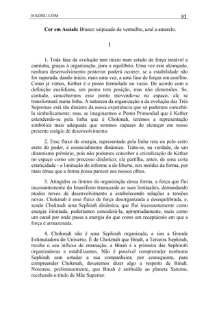 HADNU.COM 93
Cor em Assiah: Branco salpicado de vermelho, azul a amarelo.
I
1. Toda fase de evolução tem início num estado de força instável e
caminha, graças à organização, para o equilíbrio. Uma vez este alcançado,
nenhum desenvolvimento posterior poderá ocorrer, se a estabilidade não
for superada, dando início, mais uma vez, a uma fase de forças em conflito.
Como já vimos, Kether é o ponto formulado no vazio. De acordo com a
definição euclidiana, um ponto tem posição, mas não dimensões. Se,
contudo, concebermos esse ponto movendo-se no espaço, ele se
transformará numa linha. A natureza da organização a da evolução das Três
Supremas está tão distante da nossa experiência que só podemos concebê-
la simbolicamente; mas, se imaginarmos o Ponto Primordial que é Kether
estendendo-se pela linha que é Chokmah, teremos a representação
simbólica mais adequada que seremos capazes de alcançar em nosso
presente estágio de desenvolvimento.
2. Esse fluxo de energia, representado pela linha reta ou pelo cetro
ereto do poder, é essencialmente dinâmico. Tráta-se, na verdade, de um
dinamismo primário, pois não podemos conceber a cristalização de Kether
no espaço como um processo dinâmico; ela partilha, antes, de uma certa
estaticidade - a limitação do informe a do liberto, nos moldes da forma, por
mais tênue que a forma possa parecer aos nossos olhos.
3. Atingidos os limites da organização dessa forma, a força que flui
incessantemente do Imanifesto transcende as suas limitações, demandando
modos novos de desenvolvimento a estabelecendo relações a tensões
novas. Chokmah é esse fluxo de força desorganizada a desequilibrada, e,
sendo Chokmah uma Sephirah dinâmica, que flui incessantemente como
energia ilimitada, poderíamos considerá-la, apropriadamente, mais como
um canal por onde passa a energia do que como um receptáculo em que a
força é armazenada.
4. Chokmah não é uma Sephirah organizada, a sim a Grande
Estimuladora do Universo. É de Chokmah que Binah, a Terceira Sephirah,
recebe o seu influxo de emanação, a Binah é a primeira das Sephiroth
organizadoras e estabilizantes. Não é possível compreender nenhuma
Sephirah sem estudar a sua companheira; por conseguinte, para
compreender Chokmah, deveremos dizer algo a respeito de Binah.
Notemos, preliminarmente, que Binah é atribuída ao planeta Saturno,
recebendo o título de Mãe Superior.
 
