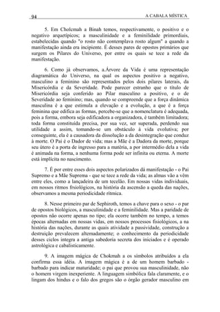 94 A CABALA MÍSTICA
5. Em Cholcmah a Binah temos, respectivamente, o positivo e o
negativo arquetípicos; a masculinidade e a feminilidade primordiais,
estabelecidas quando "o rosto não contemplava rosto algum" a quando a
manifestação ainda era incipiente. É desses pares de opostos primários que
surgem os Pilares do Universo, por entre os quais se tece a rede da
manifestação.
6. Como já observamos, a.Árvore da Vida é uma representação
diagramática do Universo, na qual os aspectos positivo a negativo,
masculino a feminino são representados pelos dois pilares laterais, da
Misericórdia e da Severidade. Pode parecer estranho que o título de
Misericórdia seja conferido ao Pilar masculino a positivo, e o de
Severidade ao feminino; mas, quando se compreende que a força dinâmica
masculina é a que estimula a elevação e a evolução, a que é a força
feminina que edifica as formas, percebe-se que a nomenclatura é adequada,
pois a forma, embora seja edificadora a organizadora, é também limitadora;
toda forma constituída precisa, por sua vez, ser superada, perdendo sua
utilidade a assim, tomando-se um obstáculo à vida evolutiva; por
conseguinte, ela é a causadora da dissolução a da desintegração que conduz
à morte. O Pai é o Dador de vida; mas a Mãe é a Dadora da morte, porque
seu útero é a porta de ingresso para a matéria, a por intermédio dela a vida
é animada na forma, a nenhuma forma pode ser infinita ou eterna. A morte
está implícita no nascimento.
7. É por entre esses dois aspectos polarizados dá manifestação - o Pai
Supremo e a Mãe Suprema - que se tece a rede da vida; as almas vão a vêm
entre eles, como a lançadeira de um tecelão. Em nossas vidas individuais,
em nossos ritmos frsiológicos, na história da ascensão a queda das nações,
observamos a mesma periodicidade rítmica.
8. Nesse primeiro par de Sephiroth, temos a chave para o sexo - o par
de opostos biológicos, a masculinidade e a feminilidade. Mas a paridade de
opostos não ocorre apenas no tipo; ela ocorre também no tempo, a temos
épocas alternadas em nossas vidas, em nossos processos fisiológicos, a na
história das nações, durante as quais atividade a passividade, construção a
destruição prevalecem altemadamente; o conhecimento da periodicidade
desses ciclos integra a antiga sabedoria secreta dos iniciados e é operado
astrológica e cabalisticamente.
9. A imagem mágica de Chokmah a os símbolos atribuídos a ela
confirma essa idéia. A imagem mágica é a de um homem barbado -
barbado para indicar maturidade; o pai que provou sua masculinidade, não
o homem virgem inexperiente. A linguagem simbólica fala claramente, e o
lingam dos hindus e o falo dos gregos são o órgão gerador masculino em
 