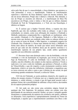 HADNU.COM 97
salvo pelo fato de que é a masculinidade, a força dinámica, que promove a
vida primordial a evoca a manifestação. Embora as manifestações
superiores e inferiores da força dinãmica sejam da mesma esséncia, elas
são de níveis diferentes; Priapo não é idintico a Jehovah. Não obstante, a
raiz de Priapo se encontra em Jehovah, e a manifestação de Deus Pai
encontra-se em Priapo, como o indica o fato de que os rabinos chamam
Chokmah de Yod do Tetragrammaton, e o Yod, em sua fraseologia, é
idêntico ao lingam.
16. É curioso que a Sepher Yetzirah afirme, a respeito das duas
Sephiroth, que elas são exaltadas sobre todas as cabeças - o que é uma
contradição; no entanto, como essa afirmação diz respeito a Chokmah a
Malkuth, poderemos compreender-lhe o significado se meditarmos sobre
seu sentido. Chokmah é o Pai Supremo, Malkuth é a Mãe Inferior, e o
mesmo texto que declara sua exaltação sobre todas as cabeças afirma que
ela se senta no trono de Binah, a Mãe Superior, a contraparte negativa de
Chokmah. Ora, Chokmah é a forma mais abstrata da força, a Malkuth é a
forma mais densa da matéria, de modo que temos nessa afirmação uma
pista de que cada um dos membros desse par de opostos extremos é a
manifestação suprema de seu próprio tipo, sendo ambos igualmente
sagrados em seus diferentes caminhos.
17. Devemos fazer uma distinçâo entre o rito da fertilidade, o rito da
vitalidade e o rito da iluminação ou inspiração, que invoca as línguas de
fogo de Pentecostes. O culto da fertilidade visa à reprodução clara a
simples, seja dos rebanhos, dos campos ou das esposas; pertence a Yesod, a
nada tem a ver com o culto da vitalidade, que pertence a Netzach, a esfera
de VênusAfrodite, a que diz respeito a certo ensinamento esotérico muito
importante, relativo ao tema das influências vitalizantes a magnéticas que
os sexos exercem um sobre o outro a que é distinto do ato sexual, do qual
trataremog quando estudarmos Netzach, a esfera de Vênus.
18.O rito de Chokmah, se assim podemos chamá-lo, diz respeito ao
influxo da energia cósmica. É informe, por ser o impulso puro da criação
dinãmica; e, sendo informe, a criação a que dá lugar pode assumir toda e
qualquer forma; daí a possibilidade de sublimar a força criativa, desviandoa
de seu aspecto puramente priápico.
19. Até onde sei, não existe uma cerimônia mágica formal de
qualquer das Trés Supremas. Só podemos entrar em contato com elas
participando de sua natureza essencial. Kether, ser puro, é atingido quando
alcançamos a compreensão da natureza da existência sem partes, atributos
ou dimensões. Essa experiência é apropriadamente chamada de Transe da
Aniquilação, a aqueles que a experimentaram caminham com Deus a não
 