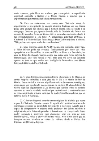 98 A CABALA MÍSTICA
mais retomam, pois Deus os arrebata; por conseguinte, a experióncia
espiritual atribuída a Kether é a União Divina, a aqueles que a
experimentam penetram na luz a nela permanecem.
20. Para nos colocarmos em contato com Chokmah, temos de
experimentar a precipitação da energia cósmica dinâmica em sua forma
pura; uma energia tão imensa que o homem mortal nela se funde a se
desagrega. Conta-se que, quando Semele, mãe de Dionísio, viu Deus - seu
amante divino sob a forma de Zeus -, foi ela crestada a queimada, dando à
luz prematuramente o seu filho. A experiência espiritual atribuída a
Chokmah é a Visão de Deus face a face; a Deus (Jehovah) disse a Moisés:
"Não podes contemplar minha face a sobreviver."
21. Mas, embora a visâo do Pai Divino queime os mortais com Fogo,
o Filho Divino pode ser evocado familiarmente por meio dos ritos
apropriados - as Bacanálias, no caso do Filho de Zeus, e a Eucaristia, no
caso do Filho de Jehovah. Vemos, assim, que existe uma forma inferior de
manifestação, que "nos mostra o Pai", mas esse rito deve sua validade
apenas ao fato de que deriva sua Inteligência fuminadora, seu Manto
Interno de Glória, do Pai, Chokmah.
II
22. O grau de iniciação correspondente a Chokmah é o do Mago, a as
armas mágicas atribuídas a esse grau são o falo e o Manto Interno da
Glória. Esses símbolos têm um significado microcósmico ou psicológico,
assim como um significado macrocósmico ou místico. O Manto Interno da
Glória significa seguramente a Luz Interna que ilumina todos os homens
que vêm ao mundo - a visão espiritual por meio da qual o místico disceme
as coisas espirituais, a forma subjetiva da Inteligência Iluminadora a que se
refere o Texto Yetzirático.
23. O falo ou lingam é uma das armas mágicas do iniciado que opera
o grau de Chokmah. O conhecimento do significado espiritual do sexo a do
significado cósmico da polaridade diz respeito a esse grau. Aquele que é
capaz de compreender o aspecto mais profundo das coisas místicas a
mágicas não pode deixar de perceber o fato de que, na compreensáo desse
poder tremendo a misterioso (que chamamos sexo em uma de suas
manifestações), reside a chave de muitas coisas. Não é por acaso que as
imagens sexuais invadem as visões do vidente, desde o Untico dos
Cânticos até O Castelo Interior.
 