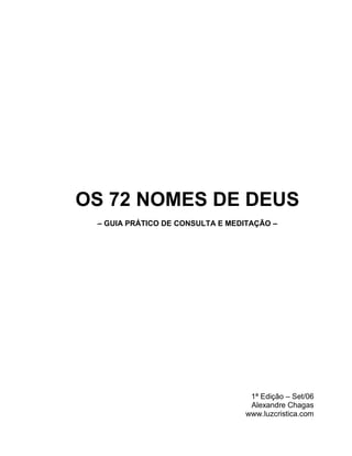 OS 72 NOMES DE DEUS
 – GUIA PRÁTICO DE CONSULTA E MEDITAÇÃO –




                                  1ª Edição – Set/06
                                  Alexandre Chagas
                                 www.luzcristica.com
 