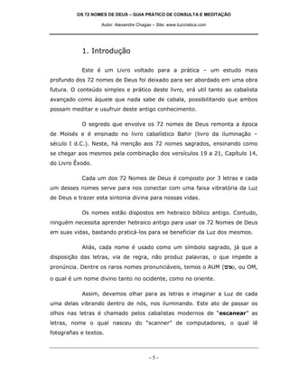OS 72 NOMES DE DEUS – GUIA PRÁTICO DE CONSULTA E MEDITAÇÃO

                    Autor: Alexandre Chagas – Site: www.luzcristica.com




            1. Introdução

            Este é um Livro voltado para a prática – um estudo mais
profundo dos 72 nomes de Deus foi deixado para ser abordado em uma obra
futura. O conteúdo simples e prático deste livro, erá util tanto ao cabalista
avançado como àquele que nada sabe de cabala, possibilitando que ambos
possam meditar e usufruir deste antigo conhecimento.

            O segredo que envolve os 72 nomes de Deus remonta a época
de Moisés e é ensinado no livro cabalístico Bahir (livro da iluminação –
século I d.C.). Neste, há menção aos 72 nomes sagrados, ensinando como
se chegar aos mesmos pela combinação dos versículos 19 a 21, Capítulo 14,
do Livro Êxodo.

            Cada um dos 72 Nomes de Deus é composto por 3 letras e cada
um desses nomes serve para nos conectar com uma faixa vibratória da Luz
de Deus e trazer esta sintonia divina para nossas vidas.

            Os nomes estão dispostos em hebraico bíblico antigo. Contudo,
ninguém necessita aprender hebraico antigo para usar os 72 Nomes de Deus
em suas vidas, bastando praticá-los para se beneficiar da Luz dos mesmos.

            Aliás, cada nome é usado como um símbolo sagrado, já que a
disposição das letras, via de regra, não produz palavras, o que impede a
pronúncia. Dentre os raros nomes pronunciáveis, temos o AUM (me`), ou OM,

o qual é um nome divino tanto no ocidente, como no oriente.

            Assim, devemos olhar para as letras e imaginar a Luz de cada
uma delas vibrando dentro de nós, nos iluminando. Este ato de passar os
olhos nas letras é chamado pelos cabalistas modernos de “escanear” as
letras, nome o qual nasceu do “scanner” de computadores, o qual lê
fotografias e textos.



                                           -5-
 