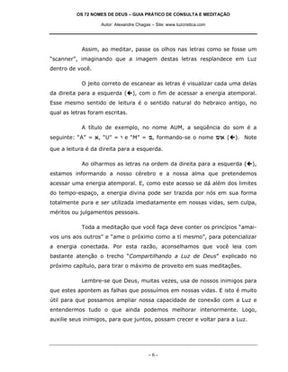 OS 72 NOMES DE DEUS – GUIA PRÁTICO DE CONSULTA E MEDITAÇÃO

                   Autor: Alexandre Chagas – Site: www.luzcristica.com




            Assim, ao meditar, passe os olhos nas letras como se fosse um
“scanner”, imaginando que a imagem destas letras resplandece em Luz
dentro de você.

            O jeito correto de escanear as letras é visualizar cada uma delas
da direita para a esquerda (      ), com o fim de acessar a energia atemporal.
Esse mesmo sentido de leitura é o sentido natural do hebraico antigo, no
qual as letras foram escritas.

            A título de exemplo, no nome AUM, a seqüência do som é a
seguinte: “A” = `, “U” = e e “M” = m, formando-se o nome me` (           ). Note

que a leitura é da direita para a esquerda.

            Ao olharmos as letras na ordem da direita para a esquerda (       ),
estamos informando a nosso cérebro e a nossa alma que pretendemos
acessar uma energia atemporal. E, como este acesso se dá além dos limites
do tempo-espaço, a energia divina pode ser trazida por nós em sua forma
totalmente pura e ser utilizada imediatamente em nossas vidas, sem culpa,
méritos ou julgamentos pessoais.

            Toda a meditação que você faça deve conter os princípios “amai-
vos uns aos outros” e “ame o próximo como a tí mesmo”, para potencializar
a energia conectada. Por esta razão, aconselhamos que você leia com
bastante atenção o trecho “Compartilhando a Luz de Deus” explicado no
próximo capítulo, para tirar o máximo de proveito em suas meditações.

            Lembre-se que Deus, muitas vezes, usa de nossos inimigos para
que estes apontem as falhas que possuímos em nossas vidas. E isto é muito
útil para que possamos ampliar nossa capacidade de conexão com a Luz e
entendermos tudo o que ainda podemos melhorar interiormente. Logo,
auxilie seus inimigos, para que juntos, possam crecer e voltar para a Luz.




                                          -6-
 