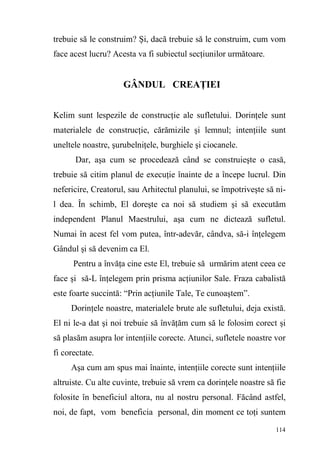 114
trebuie să le construim? Şi, dacă trebuie să le construim, cum vom
face acest lucru? Acesta va fi subiectul secţiunilor următoare.
GÂNDUL CREAŢIEI
Kelim sunt lespezile de construcţie ale sufletului. Dorinţele sunt
materialele de construcţie, cărămizile şi lemnul; intenţiile sunt
uneltele noastre, şurubelniţele, burghiele şi ciocanele.
Dar, aşa cum se procedează când se construieşte o casă,
trebuie să citim planul de execuţie înainte de a începe lucrul. Din
nefericire, Creatorul, sau Arhitectul planului, se împotriveşte să ni-
l dea. În schimb, El doreşte ca noi să studiem şi să executăm
independent Planul Maestrului, aşa cum ne dictează sufletul.
Numai în acest fel vom putea, într-adevăr, cândva, să-i înţelegem
Gândul şi să devenim ca El.
Pentru a învăţa cine este El, trebuie să urmărim atent ceea ce
face şi să-L înţelegem prin prisma acţiunilor Sale. Fraza cabalistă
este foarte succintă: “Prin acţiunile Tale, Te cunoaştem”.
Dorinţele noastre, materialele brute ale sufletului, deja există.
El ni le-a dat şi noi trebuie să învăţăm cum să le folosim corect şi
să plasăm asupra lor intenţiile corecte. Atunci, sufletele noastre vor
fi corectate.
Aşa cum am spus mai înainte, intenţiile corecte sunt intenţiile
altruiste. Cu alte cuvinte, trebuie să vrem ca dorinţele noastre să fie
folosite în beneficiul altora, nu al nostru personal. Făcând astfel,
noi, de fapt, vom beneficia personal, din moment ce toţi suntem
 