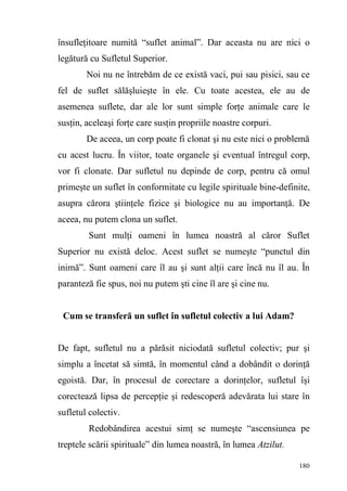 180
însufleţitoare numită “suflet animal”. Dar aceasta nu are nici o
legătură cu Sufletul Superior.
Noi nu ne întrebăm de ce există vaci, pui sau pisici, sau ce
fel de suflet sălăşluieşte în ele. Cu toate acestea, ele au de
asemenea suflete, dar ale lor sunt simple forţe animale care le
susţin, aceleaşi forţe care susţin propriile noastre corpuri.
De aceea, un corp poate fi clonat şi nu este nici o problemă
cu acest lucru. În viitor, toate organele şi eventual întregul corp,
vor fi clonate. Dar sufletul nu depinde de corp, pentru că omul
primeşte un suflet în conformitate cu legile spirituale bine-definite,
asupra cărora ştiinţele fizice şi biologice nu au importanţă. De
aceea, nu putem clona un suflet.
Sunt mulţi oameni în lumea noastră al căror Suflet
Superior nu există deloc. Acest suflet se numeşte “punctul din
inimă”. Sunt oameni care îl au şi sunt alţii care încă nu îl au. În
paranteză fie spus, noi nu putem şti cine îl are şi cine nu.
Cum se transferă un suflet în sufletul colectiv a lui Adam?
De fapt, sufletul nu a părăsit niciodată sufletul colectiv; pur şi
simplu a încetat să simtă, în momentul când a dobândit o dorinţă
egoistă. Dar, în procesul de corectare a dorinţelor, sufletul îşi
corectează lipsa de percepţie şi redescoperă adevărata lui stare în
sufletul colectiv.
Redobândirea acestui simţ se numeşte “ascensiunea pe
treptele scării spirituale” din lumea noastră, în lumea Atzilut.
 