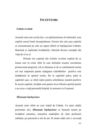 183
ÎNCEPĂTORI
Cabala revelată
Această carte este scrisă clar, e un ghid prietenos al cititorului, care
explică sensul lumii înconjurătoare. Fiecare din cele şase capitole
se concentrează pe câte un aspect diferit al înţelepciunii Cabalei,
lămurind şi explicând învăţăturile, folosind diverse exemple din
viaţa de zi cu zi.
Primele trei capitole din Cabala revelată explică de ce
lumea este în criză, felul în care dorinţele noastre crescătoare
promovează progresul, cât şi alienarea şi de ce catalizatorul nostru
cel mai important pentru câştigarea schimbărilor pozitive este
înrădăcinat în spiritul nostru. De la capitolul patru, până la
capitolul şase, se oferă reţete pentru schimbarea noastră pozitivă.
În aceste capitole, învăţăm cum putem să ne folosim spiritul pentru
a ne crea o viaţă personală liniştită, în armonie cu Creatorul.
Minunata înţelepciune
Această carte oferă un curs iniţial de Cabala. Ca toate cărţile
prezentate aici, Minunata înţelepciune se bazează numai pe
învăţături autentice, transmise studenţilor de către profesorii
cabalişti, pe parcursul a mii de ani. În inima cărţii este o secvenţă
 