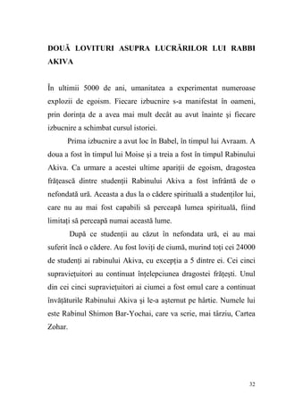 32
DOUĂ LOVITURI ASUPRA LUCRĂRILOR LUI RABBI
AKIVA
În ultimii 5000 de ani, umanitatea a experimentat numeroase
explozii de egoism. Fiecare izbucnire s-a manifestat în oameni,
prin dorinţa de a avea mai mult decât au avut înainte şi fiecare
izbucnire a schimbat cursul istoriei.
Prima izbucnire a avut loc în Babel, în timpul lui Avraam. A
doua a fost în timpul lui Moise şi a treia a fost în timpul Rabinului
Akiva. Ca urmare a acestei ultime apariţii de egoism, dragostea
frăţească dintre studenţii Rabinului Akiva a fost înfrântă de o
nefondată ură. Aceasta a dus la o cădere spirituală a studenţilor lui,
care nu au mai fost capabili să perceapă lumea spirituală, fiind
limitaţi să perceapă numai această lume.
După ce studenţii au căzut în nefondata ură, ei au mai
suferit încă o cădere. Au fost loviţi de ciumă, murind toţi cei 24000
de studenţi ai rabinului Akiva, cu excepţia a 5 dintre ei. Cei cinci
supravieţuitori au continuat înţelepciunea dragostei frăţeşti. Unul
din cei cinci supravieţuitori ai ciumei a fost omul care a continuat
învăţăturile Rabinului Akiva şi le-a aşternut pe hârtie. Numele lui
este Rabinul Shimon Bar-Yochai, care va scrie, mai târziu, Cartea
Zohar.
 