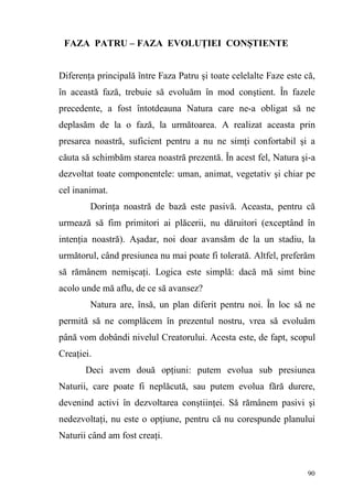 90
FAZA PATRU – FAZA EVOLUŢIEI CONŞTIENTE
Diferenţa principală între Faza Patru şi toate celelalte Faze este că,
în această fază, trebuie să evoluăm în mod conştient. În fazele
precedente, a fost întotdeauna Natura care ne-a obligat să ne
deplasăm de la o fază, la următoarea. A realizat aceasta prin
presarea noastră, suficient pentru a nu ne simţi confortabil şi a
căuta să schimbăm starea noastră prezentă. În acest fel, Natura şi-a
dezvoltat toate componentele: uman, animat, vegetativ şi chiar pe
cel inanimat.
Dorinţa noastră de bază este pasivă. Aceasta, pentru că
urmează să fim primitori ai plăcerii, nu dăruitori (exceptând în
intenţia noastră). Aşadar, noi doar avansăm de la un stadiu, la
următorul, când presiunea nu mai poate fi tolerată. Altfel, preferăm
să rămânem nemişcaţi. Logica este simplă: dacă mă simt bine
acolo unde mă aflu, de ce să avansez?
Natura are, însă, un plan diferit pentru noi. În loc să ne
permită să ne complăcem în prezentul nostru, vrea să evoluăm
până vom dobândi nivelul Creatorului. Acesta este, de fapt, scopul
Creaţiei.
Deci avem două opţiuni: putem evolua sub presiunea
Naturii, care poate fi neplăcută, sau putem evolua fără durere,
devenind activi în dezvoltarea conştiinţei. Să rămânem pasivi şi
nedezvoltaţi, nu este o opţiune, pentru că nu corespunde planului
Naturii când am fost creaţi.
 