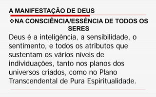 A MANIFESTAÇÃO DE DEUS
NA CONSCIÊNCIA/ESSÊNCIA DE TODOS OS
SERES
Deus é a inteligência, a sensibilidade, o
sentimento, e todos os atributos que
sustentam os vários níveis de
individuações, tanto nos planos dos
universos criados, como no Plano
Transcendental de Pura Espiritualidade.
 