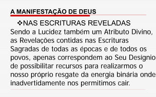 A MANIFESTAÇÃO DE DEUS
NAS ESCRITURAS REVELADAS
Sendo a Lucidez também um Atributo Divino,
as Revelações contidas nas Escrituras
Sagradas de todas as épocas e de todos os
povos, apenas correspondem ao Seu Desígnio
de possibilitar recursos para realizarmos o
nosso próprio resgate da energia binária onde
inadvertidamente nos permitimos cair.
 